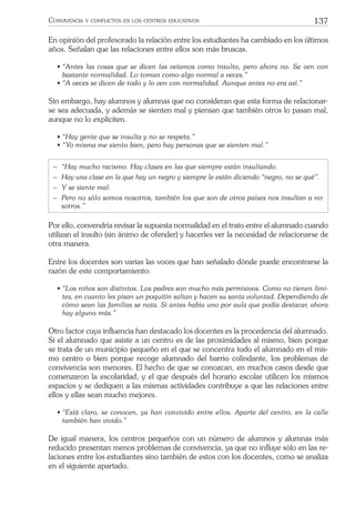137CONVIVENCIA Y CONFLICTOS EN LOS CENTROS EDUCATIVOS
En opinión del profesorado la relación entre los estudiantes ha cambiado en los últimos
años. Señalan que las relaciones entre ellos son más bruscas.
• “Antes las cosas que se dicen las veíamos como insulto, pero ahora no. Se ven con
bastante normalidad. Lo toman como algo normal a veces.”
• “A veces se dicen de todo y lo ven con normalidad. Aunque antes no era así.”
Sin embargo, hay alumnos y alumnas que no consideran que esta forma de relacionar-
se sea adecuada, y además se sienten mal y piensan que también otros lo pasan mal,
aunque no lo expliciten.
• “Hay gente que se insulta y no se respeta.”
• “Yo misma me siento bien, pero hay personas que se sienten mal.”
− “Hay mucho racismo. Hay clases en las que siempre están insultando.
− Hay una clase en la que hay un negro y siempre le están diciendo “negro, no se qué”.
− Y se siente mal.
− Pero no sólo somos nosotros, también los que son de otros países nos insultan a no-
sotros.”
Por ello, convendría revisar la supuesta normalidad en el trato entre el alumnado cuando
utilizan el insulto (sin ánimo de ofender) y hacerles ver la necesidad de relacionarse de
otra manera.
Entre los docentes son varias las voces que han señalado dónde puede encontrarse la
razón de este comportamiento:
• “Los niños son distintos. Los padres son mucho más permisivos. Como no tienen lími-
tes, en cuanto les pisan un poquitín saltan y hacen su santa voluntad. Dependiendo de
cómo sean las familias se nota. Si antes había uno por aula que podía destacar, ahora
hay alguno más.”
Otro factor cuya inﬂuencia han destacado los docentes es la procedencia del alumnado.
Si el alumnado que asiste a un centro es de las proximidades al mismo, bien porque
se trata de un municipio pequeño en el que se concentra todo el alumnado en el mis-
mo centro o bien porque recoge alumnado del barrio colindante, los problemas de
convivencia son menores. El hecho de que se conozcan, en muchos casos desde que
comenzaron la escolaridad, y el que después del horario escolar utilicen los mismos
espacios y se dediquen a las mismas actividades contribuye a que las relaciones entre
ellos y ellas sean mucho mejores.
• “Está claro, se conocen, ya han convivido entre ellos. Aparte del centro, en la calle
también han vivido.”
De igual manera, los centros pequeños con un número de alumnos y alumnas más
reducido presentan menos problemas de convivencia, ya que no inﬂuye sólo en las re-
laciones entre los estudiantes sino también de estos con los docentes, como se analiza
en el siguiente apartado.
 