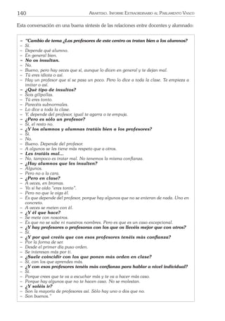140 ARARTEKO. INFORME EXTRAORDINARIO AL PARLAMENTO VASCO
Esta conversación en una buena síntesis de las relaciones entre docentes y alumnado:
− “Cambio de tema ¿Los profesores de este centro os tratan bien a los alumnos?
− Sí.
− Depende qué alumno.
− En general bien.
− No os insultan.
− No.
− Bueno, pero hay veces que sí, aunque lo dicen en general y te dejan mal.
− Tú eres idiota o así.
− Hay un profesor que sí se pasa un poco. Pero lo dice a toda la clase. Te empieza a
imitar o así.
− ¿Qué tipo de insultos?
− Sois gilipollas.
− Tú eres tonto.
− Parecéis subnormales.
− Lo dice a toda la clase.
− Y, depende del profesor, igual te agarra o te empuja.
− ¿Pero es sólo un profesor?
− Sí, el resto no.
− ¿Y los alumnos y alumnas tratáis bien a los profesores?
− Sí.
− No.
− Bueno. Depende del profesor.
− A algunos se les tiene más respeto que a otros.
− Les tratáis mal...
− No, tampoco es tratar mal. No tenemos la misma conﬁanza.
− ¿Hay alumnos que les insulten?
− Algunos.
− Pero no a la cara.
− ¿Pero en clase?
− A veces, en bromas.
− Yo sí he oído “eres tonto”.
− Pero no que le oiga él.
− Es que depende del profesor, porque hay algunos que no se enteran de nada. Uno en
concreto.
− A veces se meten con él.
− ¿Y él que hace?
− Se mete con nosotros.
− Es que no se sabe ni nuestros nombres. Pero es que es un caso excepcional.
− ¿Y hay profesores o profesoras con los que os llevéis mejor que con otros?
− Sí.
− ¿Y por qué creéis que con esos profesores tenéis más conﬁanza?
− Por la forma de ser.
− Desde el primer día puso orden.
− Se interesan más por ti.
− ¿Suele coincidir con los que ponen más orden en clase?
− Sí, con los que aprendes más.
− ¿Y con esos profesores tenéis más conﬁanza para hablar a nivel individual?
− Sí.
− Porque crees que te va a escuchar más y te va a hacer más caso.
− Porque hay algunos que no te hacen caso. No se molestan.
− ¿Y soléis ir?
− Son la mayoría de profesores así. Sólo hay uno o dos que no.
− Son buenos.”
 