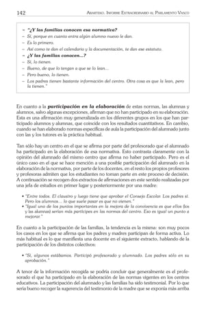 142 ARARTEKO. INFORME EXTRAORDINARIO AL PARLAMENTO VASCO
− “¿Y las familias conocen esa normativa?
− Sí, porque en cuanto entra algún alumno nuevo le dan.
− Es lo primero.
− Así como te dan el calendario y la documentación, te dan ese estatuto.
− ¿Y las familias conocen…?
− Sí, lo tienen.
− Bueno, de que lo tengan a que se lo lean...
− Pero bueno, lo tienen.
− Los padres tienen bastante información del centro. Otra cosa es que la lean, pero
la tienen.”
En cuanto a la participación en la elaboración de estas normas, las alumnas y
alumnos, salvo algunas excepciones, aﬁrman que no han participado en su elaboración.
Esta es una aﬁrmación muy generalizada en los diferentes grupos en los que han par-
ticipado alumnos y alumnas, que coincide con los resultados cuantitativos. En cambio,
cuando se han elaborado normas especíﬁcas de aula la participación del alumnado junto
con las y los tutores es la práctica habitual.
Tan sólo hay un centro en el que se aﬁrma por parte del profesorado que el alumnado
ha participado en la elaboración de esa normativa. Esto contrasta claramente con la
opinión del alumnado del mismo centro que aﬁrma no haber participado. Pero es el
único caso en el que se hace mención a una posible participación del alumnado en la
elaboración de la normativa, por parte de los docentes, en el resto los propios profesores
y profesoras admiten que los estudiantes no toman parte en este proceso de decisión.
A continuación se recogen dos extractos de aﬁrmaciones en este sentido realizadas por
una jefa de estudios en primer lugar y posteriormente por una madre:
• “Entre todos. El claustro y luego tiene que aprobar el Consejo Escolar. Los padres sí.
Pero los alumnos… lo que suele pasar es que no vienen.”
• “Igual uno de los puntos importantes en la mejora de la convivencia es que ellos (los
y las alumnas) serían más partícipes en las normas del centro. Eso es igual un punto a
mejorar.”
En cuanto a la participación de las familias, la tendencia es la misma: son muy pocos
los casos en los que se aﬁrma que los padres y madres participan de forma activa. Lo
más habitual es lo que maniﬁesta una docente en el siguiente extracto, hablando de la
participación de los distintos colectivos:
• “Sí, algunos estábamos. Participó profesorado y alumnado. Los padres sólo en su
aprobación.”
A tenor de la información recogida se podría concluir que generalmente es el profe-
sorado el que ha participado en la elaboración de las normas vigentes en los centros
educativos. La participación del alumnado y las familias ha sido testimonial. Por lo que
sería bueno recoger la sugerencia del testimonio de la madre que se exponía más arriba
 