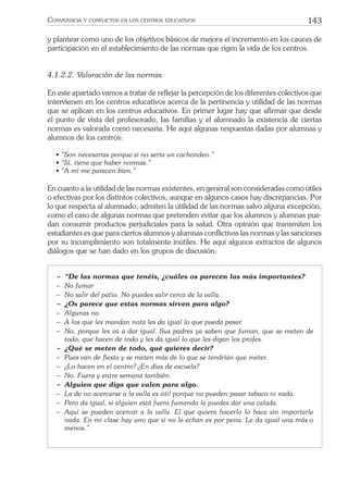 143CONVIVENCIA Y CONFLICTOS EN LOS CENTROS EDUCATIVOS
y plantear como uno de los objetivos básicos de mejora el incremento en los cauces de
participación en el establecimiento de las normas que rigen la vida de los centros.
4.1.2.2. Valoración de las normas
En este apartado vamos a tratar de reﬂejar la percepción de los diferentes colectivos que
intervienen en los centros educativos acerca de la pertinencia y utilidad de las normas
que se aplican en los centros educativos. En primer lugar hay que aﬁrmar que desde
el punto de vista del profesorado, las familias y el alumnado la existencia de ciertas
normas es valorada como necesaria. He aquí algunas respuestas dadas por alumnas y
alumnos de los centros:
• “Son necesarias porque si no sería un cachondeo.”
• “Sí, tiene que haber normas.”
• “A mí me parecen bien.”
En cuanto a la utilidad de las normas existentes, en general son consideradas como útiles
o efectivas por los distintos colectivos, aunque en algunos casos hay discrepancias. Por
lo que respecta al alumnado, admiten la utilidad de las normas salvo alguna excepción,
como el caso de algunas normas que pretenden evitar que los alumnos y alumnas pue-
dan consumir productos perjudiciales para la salud. Otra opinión que transmiten los
estudiantes es que para ciertos alumnos y alumnas conﬂictivas las normas y las sanciones
por su incumplimiento son totalmente inútiles. He aquí algunos extractos de algunos
diálogos que se han dado en los grupos de discusión:
− “De las normas que tenéis, ¿cuáles os parecen las más importantes?
− No fumar
− No salir del patio. No puedes salir cerca de la valla.
− ¿Os parece que estas normas sirven para algo?
− Algunas no.
− A los que les mandan nota les da igual lo que pueda pasar.
− No, porque les va a dar igual. Sus padres ya saben que fuman, que se meten de
todo, que hacen de todo y les da igual lo que les digan los profes.
− ¿Qué se meten de todo, qué quieres decir?
− Pues van de ﬁesta y se meten más de lo que se tendrían que meter.
− ¿Lo hacen en el centro? ¿En días de escuela?
− No. Fuera y entre semana también.
− Alguien que diga que valen para algo.
− La de no acercarse a la valla es útil porque no pueden pasar tabaco ni nada.
− Pero da igual, si alguien está fuera fumando le puedes dar una calada.
− Aquí se pueden acercar a la valla. El que quiera hacerlo lo hace sin importarle
nada. En mi clase hay uno que si no le echan es por pena. Le da igual una más o
menos.”
 