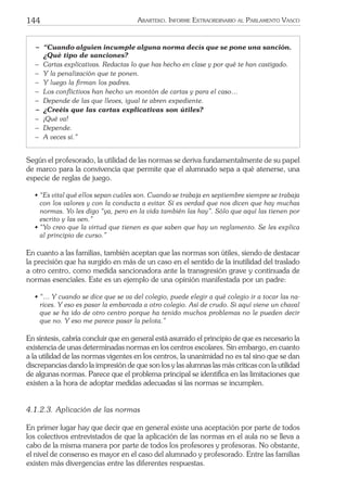 144 ARARTEKO. INFORME EXTRAORDINARIO AL PARLAMENTO VASCO
− “Cuando alguien incumple alguna norma decís que se pone una sanción.
¿Qué tipo de sanciones?
− Cartas explicativas. Redactas lo que has hecho en clase y por qué te han castigado.
− Y la penalización que te ponen.
− Y luego la ﬁrman los padres.
− Los conﬂictivos han hecho un montón de cartas y para el caso…
− Depende de las que lleves, igual te abren expediente.
− ¿Creéis que las cartas explicativas son útiles?
− ¡Qué va!
− Depende.
− A veces sí.”
Según el profesorado, la utilidad de las normas se deriva fundamentalmente de su papel
de marco para la convivencia que permite que el alumnado sepa a qué atenerse, una
especie de reglas de juego.
• “Es vital qué ellos sepan cuáles son. Cuando se trabaja en septiembre siempre se trabaja
con los valores y con la conducta a evitar. Sí es verdad que nos dicen que hay muchas
normas. Yo les digo “ya, pero en la vida también las hay”. Sólo que aquí las tienen por
escrito y las ven.”
• “Yo creo que la virtud que tienen es que saben que hay un reglamento. Se les explica
al principio de curso.”
En cuanto a las familias, también aceptan que las normas son útiles, siendo de destacar
la precisión que ha surgido en más de un caso en el sentido de la inutilidad del traslado
a otro centro, como medida sancionadora ante la transgresión grave y continuada de
normas esenciales. Este es un ejemplo de una opinión manifestada por un padre:
• “… Y cuando se dice que se va del colegio, puede elegir a qué colegio ir a tocar las na-
rices. Y eso es pasar la embarcada a otro colegio. Así de crudo. Si aquí viene un chaval
que se ha ido de otro centro porque ha tenido muchos problemas no le pueden decir
que no. Y eso me parece pasar la pelota.”
En síntesis, cabría concluir que en general está asumido el principio de que es necesario la
existencia de unas determinadas normas en los centros escolares. Sin embargo, en cuanto
a la utilidad de las normas vigentes en los centros, la unanimidad no es tal sino que se dan
discrepancias dando la impresión de que son los y las alumnas las más críticas con la utilidad
de algunas normas. Parece que el problema principal se identiﬁca en las limitaciones que
existen a la hora de adoptar medidas adecuadas si las normas se incumplen.
4.1.2.3. Aplicación de las normas
En primer lugar hay que decir que en general existe una aceptación por parte de todos
los colectivos entrevistados de que la aplicación de las normas en el aula no se lleva a
cabo de la misma manera por parte de todos los profesores y profesoras. No obstante,
el nivel de consenso es mayor en el caso del alumnado y profesorado. Entre las familias
existen más divergencias entre las diferentes respuestas.
 