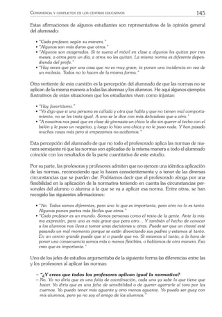 145CONVIVENCIA Y CONFLICTOS EN LOS CENTROS EDUCATIVOS
Estas aﬁrmaciones de algunos estudiantes son representativas de la opinión general
del alumnado:
• “Cada profesor, según su manera.”
• “Algunos son más duros que otros.”
• “Algunos son exagerados. Si te suena el móvil en clase a algunos les quitan por tres
meses, a otros para un día, a otros no les quitan. La misma norma es diferente depen-
diendo del profe.”
• “Hay veces que por una cosa que no es muy grave, te ponen una incidencia en vez de
un molesta. Todos no lo hacen de la misma forma.”
Otra vertiente de esta cuestión es la percepción del alumnado de que las normas no se
aplican de la misma manera a todas las alumnas y los alumnos. He aquí algunos ejemplos
ilustrativos de estas situaciones que los estudiantes viven como injustas:
• “Hay favoritismo.”
• “Yo digo que si una persona es callada y otra que habla y que no tienen mal comporta-
miento, no se les trata igual. A uno se le dice con más delicadeza que a otro.”
• “A nosotros nos pasó que en clase de gimnasia un chico le dio sin querer al techo con el
balón y le puso un negativo, y luego lo hizo una chica y no le puso nada. Y han pasado
muchas cosas más pero si empezamos no acabamos.”
Esta percepción del alumnado de que no todo el profesorado aplica las normas de ma-
nera semejante ni que las normas son aplicadas de la misma manera a todo el alumnado
coincide con los resultados de la parte cuantitativa de este estudio.
Por su parte, las profesoras y profesores admiten que no ejercen una idéntica aplicación
de las normas, reconociendo que lo hacen conscientemente y a tenor de las diversas
circunstancias que se pueden dar. Podríamos decir que el profesorado aboga por una
ﬂexibilidad en la aplicación de la normativa teniendo en cuenta las circunstancias per-
sonales del alumno o alumna a la que se va a aplicar esa norma. Entre otras, se han
recogido las siguientes aﬁrmaciones:
• “No. Todos somos diferentes, para uno lo que es importante, para otro no lo es tanto.
Algunos ponen partes más fáciles que otros.”
• “Cada profesor es un mundo. Somos personas como el resto de la gente. Ante la mis-
ma expresión, para uno es más grave que para otro… Y también el hecho de conocer
a los alumnos nos lleva a tomar unas decisiones u otras. Puede ser que un chaval esté
pasando un mal momento porque se están divorciando sus padres y estamos al tanto.
En un centro grande puede que sí o puede que no. Si estamos al tanto, a la hora de
poner una consecuencia somos más o menos ﬂexibles, o hablamos de otra manera. Eso
creo que es importante.”
Uno de los jefes de estudios argumentaba de la siguiente forma las diferencias entre las
y los profesores al aplicar las normas:
− “¿Y crees que todos los profesores aplican igual la normativa?
− No. Yo no diría que es una falta de coordinación, cada uno ya sabe lo que tiene que
hacer. Yo diría que es una falta de sensibilidad o de querer agarrarle al toro por los
cuernos. Yo puedo tener más aguante y otro menos aguante. Yo puedo ser guay con
mis alumnos, pero yo no soy el amigo de los alumnos.”
 
