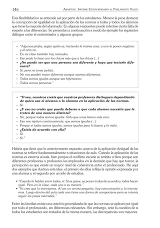 146 ARARTEKO. INFORME EXTRAORDINARIO AL PARLAMENTO VASCO
Esta ﬂexibilidad no se entiende así por parte de los estudiantes. Merece la pena destacar
la concepción de igualdad en la aplicación de las normas a todas y todos los alumnos
que tiene la mayoría del alumnado. En algunas respuestas puede inferirse cierta falta de
respeto a las diferencias. Se presentan a continuación a modo de ejemplo los siguientes
diálogos entre el entrevistador y algunos grupos:
− “Algunos profes, según quién es, haciendo la misma cosa, a uno le ponen negativo
y al otro no.
− En mi clase también hay mimados.
− Ese profe lo hace con los chicos más que a las chicas (…)
− ¿No puede ser que una persona sea diferente y haya que tratarle dife-
rente?
− Sí, pero no tener pelota.
− No nos pueden tratar diferente aunque seamos diferentes.
− Todos somos iguales aunque sea hiperactivo.
− Todos somos personas.”
− “O sea, vosotros creéis que vuestros profesores distinguen dependiendo
de quien sea el alumno o la alumna en la aplicación de las normas.
− Sí.
− ¿Y eso no creéis que pueda deberse a que cada alumno necesita que le
traten de una manera distinta?
− No, porque todos somos iguales. Sólo que unos tienen más cara.
− Eso nos repiten continuamente, que somos iguales (…)
− Porque si todos somos iguales, somos iguales para lo bueno y lo malo.
− ¿Estáis de acuerdo con ella?
− Sí.
− Sí.”
Habría que decir que lo anteriormente expuesto acerca de la aplicación desigual de las
normas se reﬁere fundamentalmente a situaciones de aula. Cuando la aplicación de las
normas es externa al aula, bien porque el conﬂicto excede su ámbito o bien porque son
diferentes profesoras o profesores los implicados en la decisión que hay que tomar, la
percepción es que existe un mayor nivel de coherencia entre el profesorado. He aquí
dos ejemplos que ilustran esta idea: el primero de ellos reﬂeja la opinión expresada por
una alumna y el segundo por un jefe de estudios:
• “Cuando lo hablan entre todos, sí. Si es grave, se ponen todos de acuerdo y todos hacen
igual. Pero en la clase, cada uno a su manera.”
• “Yo creo que lo intentamos. Al ser un centro pequeño, hay comunicación y lo intenta-
mos. Luego dentro del aula cada uno tiene una forma de comportarse pero se intenta
seguir los pasos marcados.”
Entre las familias existe una opinión generalizada de que las normas se aplican por igual
por todo el profesorado, sin diferencias relevantes. Sin embargo, ante la cuestión de si
todos los estudiantes son tratados de la misma manera, las discrepancias son mayores.
 