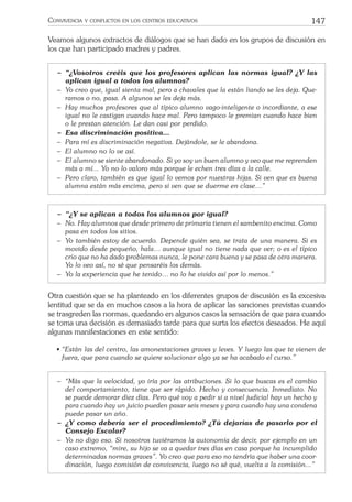 147CONVIVENCIA Y CONFLICTOS EN LOS CENTROS EDUCATIVOS
Veamos algunos extractos de diálogos que se han dado en los grupos de discusión en
los que han participado madres y padres.
− “¿Vosotros creéis que los profesores aplican las normas igual? ¿Y las
aplican igual a todos los alumnos?
− Yo creo que, igual sienta mal, pero a chavales que la están liando se les deja. Que-
ramos o no, pasa. A algunos se les deja más.
− Hay muchos profesores que al típico alumno vago-inteligente o incordiante, a ese
igual no le castigan cuando hace mal. Pero tampoco le premian cuando hace bien
o le prestan atención. Le dan casi por perdido.
− Esa discriminación positiva…
− Para mí es discriminación negativa. Dejándole, se le abandona.
− El alumno no lo ve así.
− El alumno se siente abandonado. Si yo soy un buen alumno y veo que me reprenden
más a mí... Yo no lo valoro más porque le echen tres días a la calle.
− Pero claro, también es que igual lo vemos por nuestras hijas. Si ven que es buena
alumna están más encima, pero si ven que se duerme en clase…”
− “¿Y se aplican a todos los alumnos por igual?
− No. Hay alumnos que desde primero de primaria tienen el sambenito encima. Como
pasa en todos los sitios.
− Yo también estoy de acuerdo. Depende quién sea, se trata de una manera. Si es
movido desde pequeño, hala… aunque igual no tiene nada que ver; o es el típico
crío que no ha dado problemas nunca, le pone cara buena y se pasa de otra manera.
Yo lo veo así, no sé que pensaréis los demás.
− Yo la experiencia que he tenido… no lo he vivido así por lo menos.”
Otra cuestión que se ha planteado en los diferentes grupos de discusión es la excesiva
lentitud que se da en muchos casos a la hora de aplicar las sanciones previstas cuando
se trasgreden las normas, quedando en algunos casos la sensación de que para cuando
se toma una decisión es demasiado tarde para que surta los efectos deseados. He aquí
algunas manifestaciones en este sentido:
• “Están las del centro, las amonestaciones graves y leves. Y luego las que te vienen de
fuera, que para cuando se quiere solucionar algo ya se ha acabado el curso.”
− “Más que la velocidad, yo iría por las atribuciones. Si lo que buscas es el cambio
del comportamiento, tiene que ser rápido. Hecho y consecuencia. Inmediato. No
se puede demorar diez días. Pero qué voy a pedir si a nivel judicial hay un hecho y
para cuando hay un juicio pueden pasar seis meses y para cuando hay una condena
puede pasar un año.
− ¿Y como debería ser el procedimiento? ¿Tú dejarías de pasarlo por el
Consejo Escolar?
− Yo no digo eso. Si nosotros tuviéramos la autonomía de decir, por ejemplo en un
caso extremo, “mire, su hijo se va a quedar tres días en casa porque ha incumplido
determinadas normas graves”. Yo creo que para eso no tendría que haber una coor-
dinación, luego comisión de convivencia, luego no sé qué, vuelta a la comisión...”
 