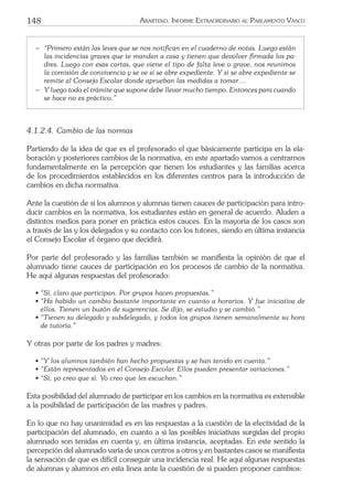 148 ARARTEKO. INFORME EXTRAORDINARIO AL PARLAMENTO VASCO
− “Primero están las leves que se nos notiﬁcan en el cuaderno de notas. Luego están
las incidencias graves que te mandan a casa y tienen que devolver ﬁrmada los pa-
dres. Luego con esas cartas, que viene el tipo de falta leve o grave, nos reunimos
la comisión de convivencia y se ve si se abre expediente. Y si se abre expediente se
remite al Consejo Escolar donde aprueban las medidas a tomar…
− Y luego todo el trámite que supone debe llevar mucho tiempo. Entonces para cuando
se hace no es práctico.”
4.1.2.4. Cambio de las normas
Partiendo de la idea de que es el profesorado el que básicamente participa en la ela-
boración y posteriores cambios de la normativa, en este apartado vamos a centrarnos
fundamentalmente en la percepción que tienen los estudiantes y las familias acerca
de los procedimientos establecidos en los diferentes centros para la introducción de
cambios en dicha normativa.
Ante la cuestión de si los alumnos y alumnas tienen cauces de participación para intro-
ducir cambios en la normativa, los estudiantes están en general de acuerdo. Aluden a
distintos medios para poner en práctica estos cauces. En la mayoría de los casos son
a través de las y los delegados y su contacto con los tutores, siendo en última instancia
el Consejo Escolar el órgano que decidirá.
Por parte del profesorado y las familias también se maniﬁesta la opinión de que el
alumnado tiene cauces de participación en los procesos de cambio de la normativa.
He aquí algunas respuestas del profesorado:
• “Sí, claro que participan. Por grupos hacen propuestas.”
• “Ha habido un cambio bastante importante en cuanto a horarios. Y fue iniciativa de
ellos. Tienen un buzón de sugerencias. Se dijo, se estudio y se cambió.”
• “Tienen su delegado y subdelegado, y todos los grupos tienen semanalmente su hora
de tutoría.”
Y otras por parte de los padres y madres:
• “Y los alumnos también han hecho propuestas y se han tenido en cuenta.”
• “Están representados en el Consejo Escolar. Ellos pueden presentar variaciones.”
• “Sí, yo creo que sí. Yo creo que les escuchan.”
Esta posibilidad del alumnado de participar en los cambios en la normativa es extensible
a la posibilidad de participación de las madres y padres.
En lo que no hay unanimidad es en las respuestas a la cuestión de la efectividad de la
participación del alumnado, en cuanto a si las posibles iniciativas surgidas del propio
alumnado son tenidas en cuenta y, en última instancia, aceptadas. En este sentido la
percepción del alumnado varía de unos centros a otros y en bastantes casos se maniﬁesta
la sensación de que es difícil conseguir una incidencia real. He aquí algunas respuestas
de alumnas y alumnos en esta línea ante la cuestión de si pueden proponer cambios:
 