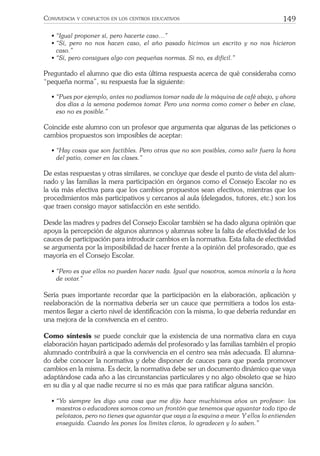 149CONVIVENCIA Y CONFLICTOS EN LOS CENTROS EDUCATIVOS
• “Igual proponer sí, pero hacerte caso…”
• “Sí, pero no nos hacen caso, el año pasado hicimos un escrito y no nos hicieron
caso.”
• “Sí, pero consigues algo con pequeñas normas. Si no, es difícil.”
Preguntado el alumno que dio esta última respuesta acerca de qué consideraba como
“pequeña norma”, su respuesta fue la siguiente:
• “Pues por ejemplo, antes no podíamos tomar nada de la máquina de café abajo, y ahora
dos días a la semana podemos tomar. Pero una norma como comer o beber en clase,
eso no es posible.”
Coincide este alumno con un profesor que argumenta que algunas de las peticiones o
cambios propuestos son imposibles de aceptar:
• “Hay cosas que son factibles. Pero otras que no son posibles, como salir fuera la hora
del patio, comer en las clases.”
De estas respuestas y otras similares, se concluye que desde el punto de vista del alum-
nado y las familias la mera participación en órganos como el Consejo Escolar no es
la vía más efectiva para que los cambios propuestos sean efectivos, mientras que los
procedimientos más participativos y cercanos al aula (delegados, tutores, etc.) son los
que traen consigo mayor satisfacción en este sentido.
Desde las madres y padres del Consejo Escolar también se ha dado alguna opinión que
apoya la percepción de algunos alumnos y alumnas sobre la falta de efectividad de los
cauces de participación para introducir cambios en la normativa. Esta falta de efectividad
se argumenta por la imposibilidad de hacer frente a la opinión del profesorado, que es
mayoría en el Consejo Escolar.
• “Pero es que ellos no pueden hacer nada. Igual que nosotros, somos minoría a la hora
de votar.”
Sería pues importante recordar que la participación en la elaboración, aplicación y
reelaboración de la normativa debería ser un cauce que permitiera a todos los esta-
mentos llegar a cierto nivel de identiﬁcación con la misma, lo que debería redundar en
una mejora de la convivencia en el centro.
Como síntesis se puede concluir que la existencia de una normativa clara en cuya
elaboración hayan participado además del profesorado y las familias también el propio
alumnado contribuirá a que la convivencia en el centro sea más adecuada. El alumna-
do debe conocer la normativa y debe disponer de cauces para que pueda promover
cambios en la misma. Es decir, la normativa debe ser un documento dinámico que vaya
adaptándose cada año a las circunstancias particulares y no algo obsoleto que se hizo
en su día y al que nadie recurre si no es más que para ratiﬁcar alguna sanción.
• “Yo siempre les digo una cosa que me dijo hace muchísimos años un profesor: los
maestros o educadores somos como un frontón que tenemos que aguantar todo tipo de
pelotazos, pero no tienes que aguantar que vaya a la esquina a mear. Y ellos lo entienden
enseguida. Cuando les pones los límites claros, lo agradecen y lo saben.”
 