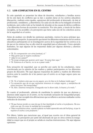 150 ARARTEKO. INFORME EXTRAORDINARIO AL PARLAMENTO VASCO
4.2. LOS CONFLICTOS EN EL CENTRO
En este apartado se presentan las ideas de docentes, estudiantes y familias acerca
de los seis tipos de conﬂictos que se dan o pueden darse en los centros educativos
(disrupción, maltrato entre iguales, agresiones del profesorado al alumnado, de éste al
profesorado, vandalismo, y absentismo). En cada uno de ellos se ha indagado el nivel de
incidencia, pero sobre todo se ha tratado de ahondar en las causas de dichos conﬂictos
y las diferentes formas de acometer su resolución. Por otra parte, a través de los datos
recogidos, se ha accedido a la percepción que tiene cada uno de los colectivos acerca
de la seguridad en el centro.
Antes de analizar con detalle las opiniones aportadas, merece la pena anticipar que,
salvo alguna excepción, la percepción que tienen los diferentes estamentos de los centros
educativos participantes en la investigación acerca de la seguridad de los centros es la
de que en los mismos hay un alto nivel de seguridad para el alumnado. Como ejemplo
ilustrativo, he aquí algunas de las respuestas dadas por algunas alumnas y alumnos
entrevistados:
• “Sí. En comparación con otros (centros), sí.”
• “Hay gente que te inspira conﬁanza.”
• “¿Qué te va a pasar?”
• “Yo tengo amigas que quieren venir aquí. Yo estoy bien aquí.”
• “Sí. Estamos en el barrio, no te va a pasar nada.”
Esta sensación de seguridad, que se percibe por parte de los estudiantes, viene
corroborada por la opinión de las madres y padres participantes en los diferentes
grupos de discusión. He aquí algunas respuestas de padres y madres de diferentes
centros ante la cuestión de si les parece que el centro es un lugar seguro para sus
hijos e hijas:
• “Sí. Yo si hubiera visto que no era seguro, yo a la hija no le hubiese traído aquí.”
• “La sensación que da es que realmente tenemos un colegio seguro, y satisfechos de
cómo funciona. Da tranquilidad.”
• “Sí, bien. Estamos tranquilos. Enseguida nos lo dicen todo, lo bueno y lo malo.”
En cuanto al profesorado, además de manifestar la opinión de que sus alumnas y
alumnos están seguros en el centro, no ha mostrado sensación de inseguridad propia.
Solamente se han recogido dos aﬁrmaciones que se reﬁeren a acciones realizadas contra
vehículos de docentes:
• “Sí que hemos tenido un caso de que le han fastidiado el coche a la profesora. Ha ocu-
rrido una vez. Es como la realidad de la sociedad.”
• “Hace muchísimos años, cuando todavía no había aparecido esto del bullying, sí que le
rayaron el coche a una profesora.”
Por último, habría que mencionar que, al igual que ocurría con el clima general de
convivencia, la percepción por parte del alumnado de que en otros centros la insegu-
ridad es mayor que en el propio se señala en muchas intervenciones. He aquí algunas
opiniones:
 