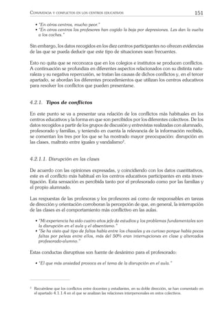 151CONVIVENCIA Y CONFLICTOS EN LOS CENTROS EDUCATIVOS
• “En otros centros, mucho peor.”
• “En otros centros los profesores han cogido la baja por depresiones. Les dan la vuelta
a los coches.”
Sin embargo, los datos recogidos en los diez centros participantes no ofrecen evidencias
de las que se pueda deducir que este tipo de situaciones sean frecuentes.
Esto no quita que se reconozca que en los colegios e institutos se producen conﬂictos.
A continuación se profundiza en diferentes aspectos relacionados con su distinta natu-
raleza y su negativa repercusión, se tratan las causas de dichos conﬂictos y, en el tercer
apartado, se abordan los diferentes procedimientos que utilizan los centros educativos
para resolver los conﬂictos que pueden presentarse.
4.2.1. Tipos de conﬂictos
En este punto se va a presentar una relación de los conﬂictos más habituales en los
centros educativos y la forma en que son percibidos por los diferentes colectivos. De los
datos recogidos a partir de los grupos de discusión y entrevistas realizadas con alumnado,
profesorado y familias, y teniendo en cuenta la relevancia de la información recibida,
se comentan los tres por los que se ha mostrado mayor preocupación: disrupción en
las clases, maltrato entre iguales y vandalismo2
.
4.2.1.1. Disrupción en las clases
De acuerdo con las opiniones expresadas, y coincidiendo con los datos cuantitativos,
este es el conﬂicto más habitual en los centros educativos participantes en esta inves-
tigación. Esta sensación es percibida tanto por el profesorado como por las familias y
el propio alumnado.
Las respuestas de las profesoras y los profesores así como de responsables en tareas
de dirección y orientación corroboran la percepción de que, en general, la interrupción
de las clases es el comportamiento más conﬂictivo en las aulas.
• “Mi experiencia ha sido cuatro años jefe de estudios y los problemas fundamentales son
la disrupción en el aula y el absentismo.”
• “Se ha visto qué tipo de faltas había entre los chavales y es curioso porque había pocas
faltas por peleas entre ellos, más del 50% eran interrupciones en clase y altercados
profesorado-alumno.”
Estas conductas disruptivas son fuente de desánimo para el profesorado:
• “El que más ansiedad provoca es el tema de la disrupción en el aula.”
2
Recuérdese que los conﬂictos entre docentes y estudiantes, en su doble dirección, se han comentado en
el apartado 4.1.1.4 en el que se analizan las relaciones interpersonales en estos colectivos.
 