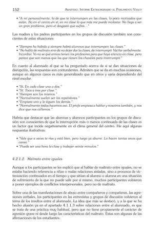 152 ARARTEKO. INFORME EXTRAORDINARIO AL PARLAMENTO VASCO
• “A mí personalmente, lo de que te interrumpen en las clases, lo poco motivados que
están. No en el centro en sí, en mi clase lo que más me puede molestar. No llega a ser
un gran problema, pero el desgaste que sufres…”
Las madres y los padres participantes en los grupos de discusión también son cons-
cientes de estas situaciones:
• “Siempre ha habido y siempre habrá alumnos que interrumpen las clases.”
• “No hablo de maltrato sino de no dejar dar la clases, de interrumpir. Vacilar verbalmente.
Incordiar. Yo no se qué armas tienen los profesores para que haya silencio en clase, pero
parece que son menos que las que tienen los chavales para interrumpir.”
En cuanto al alumnado al que se ha preguntado acerca de si se dan situaciones de
disrupción, las respuestas son contundentes. Admiten que se da en muchas ocasiones,
aunque en algunos casos es más generalizado que en otros y varía dependiendo del
nivel escolar.
• “Sí. En cada clase uno o dos.”
• “Sí. Toca a tres por clase.”
• “Siempre son los mismos.”
• “Normalmente suelen ser los repetidores.”
• “Empieza uno y le siguen los demás.”
• “Normalmente todos hacemos eso. El profe empieza a hablar y nosotros también, y nos
dice que nos callemos.”
Habría que destacar que las alumnas y alumnos participantes en los grupos de discu-
sión son conscientes de que la interrupción más o menos continuada de las clases es
un factor que incide negativamente en el clima general del centro. He aquí algunas
respuestas ilustrativas:
• “Vale que a veces te rías y está bien, pero luego ya aburre. Lo hacen tantas veces que
cansa.”
• “Puede ser una hora la clase y trabajar veinte minutos.”
4.2.1.2. Maltrato entre iguales
Aunque a los participantes se les explicó que al hablar de maltrato entre iguales, no se
estaba haciendo referencia a riñas o malas relaciones aisladas, sino a procesos de vic-
timización continuados en el tiempo y que sitúan al alumno o alumna en una situación
de sufrimiento de la que no puede salir por sí mismo, muchos participantes volvieron
a poner ejemplos de conﬂictos interpersonales, pero no de maltrato.
Sobre una de las manifestaciones de abuso entre compañeros y compañeras, las agre-
siones verbales, los participantes en las entrevistas y grupos de discusión volvieron al
tema de los insultos entre el alumnado. La idea que más se destacó, y a la que se ha
hecho alusión ya en el apartado 4.1.1.3 sobre relaciones entre el alumnado, es que
se trata de una práctica muy habitual, pero que no tiene propiamente el carácter de
agresión grave ni desde luego las características del maltrato. Estas son algunas de las
aﬁrmaciones de los estudiantes:
 