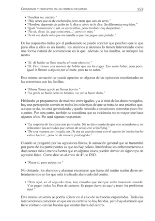 153CONVIVENCIA Y CONFLICTOS EN LOS CENTROS EDUCATIVOS
• “Insultos no, vacileo.”
• “Hay veces que es de cachondeo pero otras que van en serio.”
• “Hombre, depende de quién te lo dice y cómo te lo dice. Se diferencia muy bien.”
• “Igual ‘mamonazo’ o así, es apreciativo, pero también hay despectivo.”
• “No sé, dices ‘jo, qué tonta eres…’, pero sin más.”
• “A mí me duele más que me insulte a que me pegue una patada.”
De las respuestas dadas por el profesorado se puede concluir que perciben que lo que
para ellas y ellos es un insulto, los alumnos y alumnas lo tienen interiorizado como
una forma natural de comunicarse en la que, además de los insultos, se incluyen los
motes.
• “Sí. Al hablar se lleva mucho el mote ofensivo.”
• “Sí. Pero tienen una manera de hablar que no les coges. Eso suele haber, pero poco.
Igual le llaman a alguno por el mote, pero tú no sabes.”
Esta misma sensación se puede apreciar en algunas de las opiniones manifestadas en
las entrevistas con las familias.
• “Ahora llamar gordo es llamar bonito.”
• “La gente se burla pero en bromas, no van a hacer daño.”
Hablando ya propiamente de maltrato entre iguales, y a la vista de los datos recogidos,
hay una percepción común en todos los colectivos de que se trata de una práctica que,
aunque se da, no está generalizada y queda reducida a situaciones concretas poco fre-
cuentes. Por otra parte, también se considera que su incidencia no es mayor que hace
algunos años. He aquí algunas respuestas:
• “La mayoría de los casos son puntuales. No se dan cuenta de que son acosadores y no
relacionan las actitudes que tienen de acoso con el bullying.”
• “De una manera continuada, no. De vez en cuando viene con el cuento de ‘me ha hecho
esto o lo otro’, pero no de manera prolongada.”
Cuando se preguntó por las agresiones físicas, la sensación general que se transmitió
por parte de los participantes es que no hay peleas, limitándose los enfrentamientos a
discusiones más o menos fuertes que en algunos casos pueden derivar en algún tipo de
agresión física. Como dice un alumno de 4º de ESO:
• “Roces sí, pero peleas no.”
No obstante, los alumnos y alumnas reconocen que fuera del centro suelen darse en-
frentamientos en los que está implicado alumnado del centro.
• “Pero aquí, en el segundo ciclo, hay chavales que siempre están buscando movida.
Y se pegan todos los ﬁnes de semana. Se pegan fuera de aquí y traen los problemas
aquí.”
Esta misma situación se podría aplicar en el caso de las bandas organizadas. Todas las
intervenciones coinciden en que en los centros no hay bandas, pero hay alumnado que
tiene contacto con las bandas que existen fuera del centro.
 