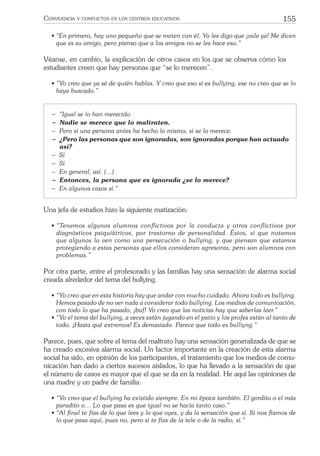 155CONVIVENCIA Y CONFLICTOS EN LOS CENTROS EDUCATIVOS
• “En primero, hay uno pequeño que se meten con él. Yo les digo que ¡vale ya! Me dicen
que es su amigo, pero pienso que a los amigos no se les hace eso.”
Véanse, en cambio, la explicación de otros casos en los que se observa cómo los
estudiantes creen que hay personas que “se lo merecen”.
• ”Yo creo que ya sé de quién hablas. Y creo que eso sí es bullying, ese no creo que se lo
haya buscado.”
− “Igual se lo han merecido.
− Nadie se merece que lo maltraten.
− Pero si una persona antes ha hecho lo mismo, sí se lo merece.
− ¿Pero las personas que son ignoradas, son ignoradas porque han actuado
así?
− Sí
− Sí
− En general, así. (…)
− Entonces, la persona que es ignorada ¿se lo merece?
− En algunos casos sí.”
Una jefa de estudios hizo la siguiente matización:
• “Tenemos algunos alumnos conﬂictivos por la conducta y otros conﬂictivos por
diagnósticos psiquiátricos, por trastorno de personalidad. Éstos, sí que notamos
que algunos lo ven como una persecución o bullying, y que piensan que estamos
protegiendo a estas personas que ellos consideran agresoras, pero son alumnos con
problemas.”
Por otra parte, entre el profesorado y las familias hay una sensación de alarma social
creada alrededor del tema del bullying.
• “Yo creo que en esta historia hay que andar con mucho cuidado. Ahora todo es bullying.
Hemos pasado de no ver nada a considerar todo bullying. Los medios de comunicación,
con todo lo que ha pasado, ¡buf! Yo creo que las noticias hay que saberlas leer.”
• “Yo el tema del bullying, a veces están jugando en el patio y los profes están al tanto de
todo. ¡Hasta qué extremos! Es demasiado. Parece que todo es bulliyng.”
Parece, pues, que sobre el tema del maltrato hay una sensación generalizada de que se
ha creado excesiva alarma social. Un factor importante en la creación de esta alarma
social ha sido, en opinión de los participantes, el tratamiento que los medios de comu-
nicación han dado a ciertos sucesos aislados, lo que ha llevado a la sensación de que
el número de casos es mayor que el que se da en la realidad. He aquí las opiniones de
una madre y un padre de familia:
• “Yo creo que el bullying ha existido siempre. En mi época también. El gordito o el más
paradito o… Lo que pasa es que igual no se hacía tanto caso.”
• “Al ﬁnal te fías de lo que lees y lo que oyes, y da la sensación que sí. Si nos ﬁamos de
lo que pasa aquí, pues no, pero si te fías de la tele o de la radio, sí.”
 