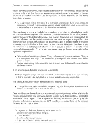 159CONVIVENCIA Y CONFLICTOS EN LOS CENTROS EDUCATIVOS
tuidos por otros alternativos, incide sobre las familias y en consecuencia en los centros
educativos. Si la pérdida de ciertos valores genera conﬂictos en la sociedad, lo mismo
ocurre en los centros educativos. Así lo expresaba un padre de familia en una de las
entrevistas grupales:
• “El colegio es un reﬂejo de la calle. Y la calle es violencia pura y dura. En el colegio, la
manera que tienen de relacionarse es jugando, a jugar pegándose. Lo de la convivencia,
el respeto al otro, la tolerancia…, les faltan muchos valores.”
Otra cuestión a la que se le ha dado importancia es la excesiva permisividad que existe
en la sociedad con respecto a las actitudes y comportamientos de las y los jóvenes.
Independientemente de las valoraciones que puedan hacerse de esa permisividad, lo
que está claro es que los participantes creen que esto hace que su capacidad para
asumir el orden escolar, caracterizado en gran medida por la obligatoriedad de muchas
actividades, quede debilitada. Esto, unido a una excesiva sobreprotección lleva a que
no se favorezca la pedagogía del esfuerzo, sobre la que, es su opinión, se asienta buena
parte del sistema escolar. En un grupo con profesoras y profesores se recogieron las
siguientes expresiones:
• “Ahora es la cultura del no esfuerzo. El mejor alumno es el que no se esfuerza. El mejor
es el inteligente pero vago. Y en ese sentido puedes ganar más méritos en el recreo
que en la clase.”
• “Lo que ha cambiado es la perspectiva que tienen en casa de la escuela. La protección
que tienen en casa.”
Y en un grupo con familias, se expresó lo siguiente:
•“Ahora los profesores ya no tienen autoridad. Les levantan un poco la voz y ‘ya se lo voy
a decir a mi madre’. La autoridad se la hemos quitado nosotros, las familias.”
Por último, he aquí la opinión de un alumno de segundo ciclo:
• “Es un problema de todas las ciudades europeas. Hay falta de disciplina. Son demasiados
blandos con sus hijos, en la escuela, en todo.”
Otra posible causa de conﬂictos que apuntaron los participantes se reﬁere a la falta de
respeto a la diversidad y de tolerancia. Detrás de gran parte de los conﬂictos analizados
se detectan estos rasgos, como se aprecia en las respuestas dadas por un grupo de
alumnas y alumnos de primer ciclo de ESO cuando se les preguntaba por las razones
de meterse con otros y otras:
“– La gente, por la forma de vestir y así se mete mucho.
– Se meten con los más débiles siempre.
– O si le ven solo.
– O si tiene alguna enfermedad.
– O sólo por el físico, y seguro que no le conocen.”
 