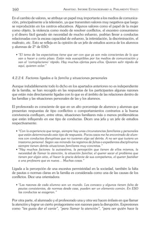 160 ARARTEKO. INFORME EXTRAORDINARIO AL PARLAMENTO VASCO
En el cambio de valores, se atribuye un papel muy importante a los medios de comunica-
ción, principalmente a la televisión, ya que transmiten valores muy negativos que luego
se reproducirán en los centros educativos. Algunos valores como el papel de la mujer
como objeto, la violencia como modo de resolver conﬂictos, el excesivo consumismo
y el dinero fácil ganado sin necesidad de mucho esfuerzo, podrían llevar a conductas
relacionadas con la escasa capacidad de esfuerzo, la intimidación, la discriminación, el
maltrato, etc. Esto se reﬂeja en la opinión de un jefe de estudios acerca de los alumnos
y alumnas de 2º de ESO:
• “El tema de las expectativas tiene que ver con que ya son más conscientes de lo que
van a hacer a corto plazo. Están más susceptibles por los medios de comunicación y
van al ‘cortoplacismo’ rápido. Hay muchas ofertas para ellos. Quieren salir rápido de
aquí, quieren volar.”
4.2.2.4. Factores ligados a la familia y situaciones personales
Aunque indudablemente todo lo dicho en los apartados anteriores no es independiente
de la familia, se han recogido en las respuestas de los participantes algunas razones
que están más directamente ligadas con lo que es el ámbito de las relaciones dentro de
las familias y las situaciones personales de las y los alumnos.
El profesorado es consciente de que en un alto porcentaje de alumnos y alumnas que
presentan respuestas de tipo conﬂictivo o comportamientos contrarios a la buena
convivencia conﬂuyen, entre otras, situaciones familiares más o menos problemáticas
que están inﬂuyendo en ese tipo de conductas. Dicen una jefa y un jefe de estudios
respectivamente:
• “Con la experiencia que tengo, siempre hay unas circunstancias familiares y personales
que están determinando este tipo de respuesta. Pocos casos me he encontrado de alum-
nos con conductas disruptivas que no tuvieran algo así detrás. A no ser que tuviera un
trastorno personal. Según vas mirando los registros de faltas o expedientes disciplinarios
siempre tienen detrás situaciones familiares muy concretas.”
• “Hay muchos factores: la autoestima, la percepción que tienen de ellos mismos, la
necesidad de llamar la atención, la situación familiar, el querer sacar el problema que
tienen por algún sitio, el hacer la gracia delante de sus compañeros, el querer fastidiar
a una profesora que es nueva… Muchas cosas.”
Ligada a la percepción de una excesiva permisividad en la sociedad, también la falta
de pautas o normas claras en la familia es considerada como una de las causas de los
conﬂictos. Dice una orientadora:
• “Las razones de cada alumno son un mundo. Les conozco y algunos tienen falta de
pautas consistentes, de normas desde casa, pueden ser un elemento común. En ESO
las conductas se exageran.”
Por otra parte, el alumnado y el profesorado una y otra vez hacen énfasis en que llamar
la atención y lograr un cierto protagonismo son razones para la disrupción. Expresiones
como “les gusta dar el cante”, “para llamar la atención”, “para ver quién hace la
 