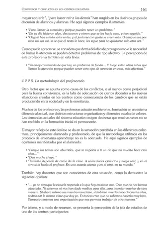 161CONVIVENCIA Y CONFLICTOS EN LOS CENTROS EDUCATIVOS
mayor tontería”, “para hacer reír a los demás” han surgido en los distintos grupos de
discusión de alumnos y alumnas. He aquí algunos ejemplos ilustrativos:
• “Para llamar la atención y porque pueden tener un problema.”
• “En su día hicieron algo, destacaron y vieron que se les hacía caso, y han seguido.”
• “O igual han estado solos antes, y al juntarse con gente se creen más. O aunque esa per-
sona no sea así, si ve que el resto lo hace, les sigue para no quedarse solo otra vez.”
Como puede apreciarse, se considera que detrás del afán de protagonismo o la necesidad
de llamar la atención se pueden detectar problemas de tipo afectivo. La percepción de
esta profesora va también en esta línea:
• “Yo estoy convencida de que hay un problema de fondo… Y luego están otros niños que
llaman la atención porque pueden tener otro tipo de carencias en casa, más afectivas.”
4.2.2.5. La metodología del profesorado
Otro factor que se apunta como causa de los conﬂictos, o al menos como perjudicial
para la buena convivencia, es la falta de adecuación de ciertos docentes a las nuevas
situaciones creadas en los centros como consecuencia de los cambios que se están
produciendo en la sociedad y en la enseñanza.
Muchos de los profesores y las profesoras actuales recibieron su formación en un sistema
diferente al actual, con distintas estructuras organizativas y diferentes escalas de valores.
Las demandas actuales del sistema educativo exigen destrezas que muchas veces no se
han recibido en la formación inicial ni permanente.
El mayor reﬂejo de este desfase se da en la sensación percibida en los diferentes colec-
tivos, principalmente alumnado y profesorado, de que la metodología utilizada en los
procesos de enseñanza-aprendizaje no es la adecuada. He aquí algunos ejemplos de
opiniones manifestadas por el alumnado:
• “Porque los temas son aburridos, qué te importa a ti un tío que ha muerto hace cien
años...”
• “Dan mucha chapa.”
• “También depende de cómo da la clase. A veces haces ejercicios y luego oral, y en el
otro sólo habla el profesor. En uno estarás atento y en el otro, en tu mundo.”
También hay docentes que son conscientes de esta situación, como lo demuestra la
siguiente opinión:
• “… yo no creo que la escuela responda a lo que hoy en día se vive. Creo que no nos hemos
adaptado. Ni sabemos ni nos han dado medios para ello, para intentar enseñar de otra
manera. Si ahora mismo un maestro resucitase, si hubiese muerto hace cincuenta años,
podría dar la misma clase que doy yo. Entonces creo que no sabemos hacerlo muy bien.
Tampoco tenemos una organización que nos permita trabajar de otra manera.”
Por último, y a modo de resumen, se presenta la percepción de la jefa de estudios de
uno de los centros participantes:
 