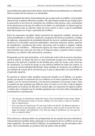 164 ARARTEKO. INFORME EXTRAORDINARIO AL PARLAMENTO VASCO
que los diferentes estamentos demuestran ante los diversos procedimientos: su valoración
sobre la justicia de los mismos y su efectividad.
Ante la pregunta de cuál es el procedimiento que se sigue ante un conﬂicto, se ha podido
observar que se aplican diferentes medidas. No cabe ninguna duda de que a largo plazo
la prevención es la forma de resolución de conﬂictos más efectiva, pero centrándose
en las situaciones en las que el conﬂicto se ha dado o se está dando, se observa que los
procedimientos para su solución varían de unos centros a otros, y que la variabilidad
está relacionada con el tipo o gravedad del conﬂicto.
Entre las respuestas recogidas cabría mencionar las siguientes medidas: sesiones de
tutoría individuales o colectivas, mediación, programas de alumnos ayudantes, medidas
de vigilancia, organización de actividades durante los recreos, medidas reparadoras y de
servicios a la comunidad, sanciones individuales, sanciones colectivas, partes, apertura
de expedientes, expulsiones del centro, denuncias ante la policía o juzgado, trabajo
formativo con familiares… Obviamente algunas de estas medidas tienen un carácter
más formativo que otras que van más en la línea de atajar y reprimir ciertos compor-
tamientos, un carácter más sancionador y punitivo.
Empezando por las más preventivas, se ha destacado sobre todo la enorme importan-
cia de la tutoría. La ﬁgura del tutor es muy importante porque es la referencia de las
alumnas y los alumnos y también de las familias para todos los temas, entre otros los
de convivencia. La tutoría de grupo es una práctica habitual en todos los centros, lo
es menos la tutoría individual planiﬁcada. Estas medidas de resolución de conﬂictos lo
son también de mejora de la convivencia por lo que se desarrollan con más detalle en
el apartado siguiente.
En general se valoran todas aquellas actuaciones basadas en el diálogo y la partici-
pación que buscan la resolución de los conﬂictos en el marco próximo en donde han
surgido, con los recursos humanos y los servicios existentes en el propio centro. Ante
la cuestión de qué opinaban que debía de hacer el centro si a un hijo o hija de alguien
participante en el grupo de discusión le pasara algo, las respuestas de algunos padres
y madres dan a entender que las familias agradecen que el centro utilice estrategias de
comunicación y participación:
− “Yo creo que sí tendríamos ayuda del centro. Esa tranquilidad sí que tengo, desde
luego. Normalmente tratan el asunto. Hablan con los niños o niñas en cuestión,
hay un seguimiento…
− Y yo creo que es importante. En este caso hubo una charla, les dejaron exponer a
los alumnos lo que pensaban, que es importante, cada uno dio su punto de vista,
luego los padres, los profesores. A la hora de atajar el problema, yo creo que ha
sido un poquito todos.”
Si los alumnos y alumnas deben ser protagonistas de sus propios procesos educativos,
coherentemente también deben participar en la resolución de los conﬂictos en los que
están implicados. En este sentido el diálogo y la participación son dos principios esen-
ciales. Así lo manifestaba un profesor-tutor de primer ciclo de ESO:
 