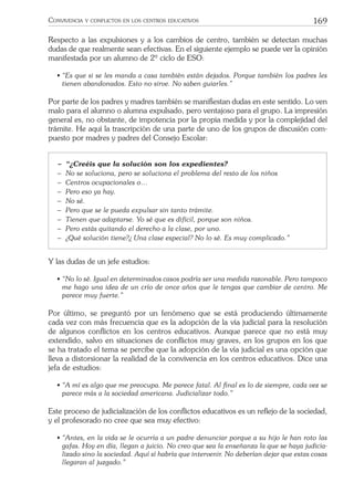 169CONVIVENCIA Y CONFLICTOS EN LOS CENTROS EDUCATIVOS
Respecto a las expulsiones y a los cambios de centro, también se detectan muchas
dudas de que realmente sean efectivas. En el siguiente ejemplo se puede ver la opinión
manifestada por un alumno de 2º ciclo de ESO:
• “Es que si se les manda a casa también están dejados. Porque también los padres les
tienen abandonados. Esto no sirve. No saben guiarles.”
Por parte de los padres y madres también se maniﬁestan dudas en este sentido. Lo ven
malo para el alumno o alumna expulsado, pero ventajoso para el grupo. La impresión
general es, no obstante, de impotencia por la propia medida y por la complejidad del
trámite. He aquí la trascripción de una parte de uno de los grupos de discusión com-
puesto por madres y padres del Consejo Escolar:
− “¿Creéis que la solución son los expedientes?
− No se soluciona, pero se soluciona el problema del resto de los niños
− Centros ocupacionales o…
− Pero eso ya hay.
− No sé.
− Pero que se le pueda expulsar sin tanto trámite.
− Tienen que adaptarse. Yo sé que es difícil, porque son niños.
− Pero estás quitando el derecho a la clase, por uno.
− ¿Qué solución tiene?¿ Una clase especial? No lo sé. Es muy complicado.”
Y las dudas de un jefe estudios:
• “No lo sé. Igual en determinados casos podría ser una medida razonable. Pero tampoco
me hago una idea de un crío de once años que le tengas que cambiar de centro. Me
parece muy fuerte.”
Por último, se preguntó por un fenómeno que se está produciendo últimamente
cada vez con más frecuencia que es la adopción de la vía judicial para la resolución
de algunos conﬂictos en los centros educativos. Aunque parece que no está muy
extendido, salvo en situaciones de conﬂictos muy graves, en los grupos en los que
se ha tratado el tema se percibe que la adopción de la vía judicial es una opción que
lleva a distorsionar la realidad de la convivencia en los centros educativos. Dice una
jefa de estudios:
• “A mí es algo que me preocupa. Me parece fatal. Al ﬁnal es lo de siempre, cada vez se
parece más a la sociedad americana. Judicializar todo.”
Este proceso de judicialización de los conﬂictos educativos es un reﬂejo de la sociedad,
y el profesorado no cree que sea muy efectivo:
• “Antes, en la vida se le ocurría a un padre denunciar porque a su hijo le han roto las
gafas. Hoy en día, llegan a juicio. No creo que sea la enseñanza la que se haya judicia-
lizado sino la sociedad. Aquí sí habría que intervenir. No deberían dejar que estas cosas
llegaran al juzgado.”
 