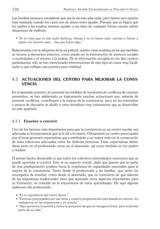 170 ARARTEKO. INFORME EXTRAORDINARIO AL PARLAMENTO VASCO
Las familias tampoco consideran que sea la vía más adecuada, pero tienen una opinión
más matizada cuando los casos son de abuso entre iguales. Piensan que es lógico que
los padres y las madres intenten ayudar a sus hijos de cualquier forma cuando sufren
situaciones de maltrato.
• “Si tú crees que tu hijo sufre bullying, llamas y no te hacen caso, vuelves a llamar y
siguen sin hacerte caso… hay que hacer algo.”
Relacionadas con la adopción de la vía judicial, existen otras medidas en las que también
se recurre a elementos externos, como puede ser la intervención de servicios sociales
o municipales o el recurso a la policía. De la información recogida en los diez centros
participantes sólo se han mencionado intervenciones de este tipo en casos muy locali-
zados y que reﬂejan una práctica poco habitual.
4.3. ACTUACIONES DEL CENTRO PARA MEJORAR LA CONVI-
VENCIA
En el apartado anterior, al comentar las medidas de resolución de conﬂictos de carácter
preventivo, se han adelantado ya lógicamente muchas actuaciones que, además de
prevenir conﬂictos, contribuyen a la mejora de la convivencia, pero en las entrevistas
y grupos de discusión se aludió a otras iniciativas muy interesantes que se desarrollan
en este apartado.
4.3.1. Enseñar a convivir
Uno de los factores más importantes para que la convivencia en un centro escolar sea
adecuada es la importancia que se le dé a la misma. Obviamente un centro preocupado
por el tema generará expectativas que contribuirán a un mayor éxito en la consecución
de unas relaciones adecuadas entre las distintas personas. Estas expectativas deben
darse tanto en el profesorado como en el alumnado, así como también en los padres
y madres.
El primer hecho destacable es que todos los colectivos entrevistados reconocen que se
puede aprender a convivir. Este es un aspecto crucial, dado que parece que se parte
de una predisposición positiva hacia la enseñanza de capacidades esenciales para la
mejora de la convivencia. Tanto desde el profesorado y las familias, que serán los
encargados de enseñar, como desde el alumnado, que es consciente de que además
de las asignaturas tradicionales tiene que aprender otros aspectos importantes para
su formación, se coincide en la importancia de estos aprendizajes. He aquí algunas
opiniones del profesorado:
• “Es el ingrediente del menú diario.”
• “Estamos preocupados por ese tema y nuestra programación está basada en valores. Lo
trabajamos en las asignaturas y en tutoría.”
• “Aquí ponemos la semilla y tienes la sensación de que no recoges el fruto, pero sí formas
parte de su vida.”
 