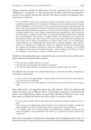171CONVIVENCIA Y CONFLICTOS EN LOS CENTROS EDUCATIVOS
Algunos docentes señalan la importancia de tomar conciencia de la relación entre
rendimiento y convivencia. O, más exactamente, de darse cuenta de que aprender a
convivir es un aspecto esencial del currículo. Esta idea se recoge en la siguiente inter-
vención de un profesor:
• “En la medida en que unos chavalitos se sienten frustrados porque no tienen éxito
académico puede afectar a la convivencia. Pero bueno, como en este centro es relativa-
mente homogéneo, se lleva mejor. No es lo mismo que la mayoría sean buenos y haya
tres o cuatro que van peor. Es mejor ser malo que tonto. Aquí hay de todo, pero hay una
masa importante de chavales que tiene un nivel curricular muy bajo. Es complicado. En
principio puedes hacer cierto trabajo compensatorio de tipo afectivo. Que encuentren
el centro como un espacio de referencia, al margen de los bajos rendimientos. Creemos
que la participación comunitaria, el trabajo explícito de convivencia y la mejora de
rendimientos tienen que estar unidos. De manera que haya puntos de convergencia.
Entre ellos, que la clase y la educación en valores vayan juntos con el rendimiento,
especialmente con la solidaridad. Se trata de que yo intente ayudarte “entre iguales”
porque son necesarios. La traducción, incluso la regulación emocional. Chavales que
son capaces de reconducir situaciones mejor que nosotros. En general, en la medida
que sepamos anclar esto con la vida de la gente… Es muy utópico, pero hay que ir hacia
eso. Mejorar la convivencia y mejorar el rendimiento va unido.”
También el alumnado piensa que es importante que en la escuela se les enseñe a esta-
blecer relaciones interpersonales positivas:
• “Yo creo que se puede enseñar a convivir.”
• “Yo creo que es lo que hay que enseñar (a convivir).”
• “Yo creo que deben dedicar más tiempo a enseñar a convivir que a dar clase.”
No obstante, los docentes son conscientes de que se trata de una labor conjunta con
la familia y a largo plazo.
• “Y poco a poco sí hay aprendizaje. También sabemos que no es cosa de un día o de dos.
Y yo creo que así se aprende.”
• “Pero tiene que ser una prolongación. Entre casa y la escuela. Tiene que ser un poco
todo.”
Esta colaboración es el segundo aspecto que cabe destacar. Todos los colectivos del
centro reconocen que la labor de educar al alumnado no puede ser únicamente del
centro. Las familias deben realizar una gran labor. Además el trabajo de unos y otros
debe estar coordinado de manera que todos remen en el mismo sentido.
• “Yo creo que el centro tiene mucha labor, pero siempre que tenga el apoyo de los pa-
dres.”
• “Una cosa que nos obstaculiza nuestro trabajo es la actitud de los padres, cuando hay
algún conﬂicto y se pone en duda la decisión y actuación de los profesores.”
• “…se trabaja, pero en el centro tampoco se pueden hacer milagros. El tema de qué
hacen los padres es muy importante. De hecho, se ve cuándo los padres funcionan y
cuándo no.”
Otro factor importante y directamente relacionado con la importancia que se dé a la
tarea de enseñar a convivir es reconocer el carácter formativo de la Educación Secundaria
 