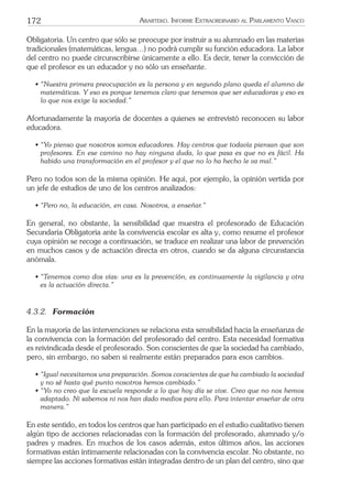 172 ARARTEKO. INFORME EXTRAORDINARIO AL PARLAMENTO VASCO
Obligatoria. Un centro que sólo se preocupe por instruir a su alumnado en las materias
tradicionales (matemáticas, lengua…) no podrá cumplir su función educadora. La labor
del centro no puede circunscribirse únicamente a ello. Es decir, tener la convicción de
que el profesor es un educador y no sólo un enseñante.
• “Nuestra primera preocupación es la persona y en segundo plano queda el alumno de
matemáticas. Y eso es porque tenemos claro que tenemos que ser educadoras y eso es
lo que nos exige la sociedad.”
Afortunadamente la mayoría de docentes a quienes se entrevistó reconocen su labor
educadora.
• “Yo pienso que nosotros somos educadores. Hay centros que todavía piensan que son
profesores. En ese camino no hay ninguna duda, lo que pasa es que no es fácil. Ha
habido una transformación en el profesor y el que no lo ha hecho le va mal.”
Pero no todos son de la misma opinión. He aquí, por ejemplo, la opinión vertida por
un jefe de estudios de uno de los centros analizados:
• “Pero no, la educación, en casa. Nosotros, a enseñar.”
En general, no obstante, la sensibilidad que muestra el profesorado de Educación
Secundaria Obligatoria ante la convivencia escolar es alta y, como resume el profesor
cuya opinión se recoge a continuación, se traduce en realizar una labor de prevención
en muchos casos y de actuación directa en otros, cuando se da alguna circunstancia
anómala.
• “Tenemos como dos vías: una es la prevención, es continuamente la vigilancia y otra
es la actuación directa.”
4.3.2. Formación
En la mayoría de las intervenciones se relaciona esta sensibilidad hacia la enseñanza de
la convivencia con la formación del profesorado del centro. Esta necesidad formativa
es reivindicada desde el profesorado. Son conscientes de que la sociedad ha cambiado,
pero, sin embargo, no saben si realmente están preparados para esos cambios.
• “Igual necesitamos una preparación. Somos conscientes de que ha cambiado la sociedad
y no sé hasta qué punto nosotros hemos cambiado.”
• “Yo no creo que la escuela responde a lo que hoy día se vive. Creo que no nos hemos
adaptado. Ni sabemos ni nos han dado medios para ello. Para intentar enseñar de otra
manera.”
En este sentido, en todos los centros que han participado en el estudio cualitativo tienen
algún tipo de acciones relacionadas con la formación del profesorado, alumnado y/o
padres y madres. En muchos de los casos además, estos últimos años, las acciones
formativas están íntimamente relacionadas con la convivencia escolar. No obstante, no
siempre las acciones formativas están integradas dentro de un plan del centro, sino que
 
