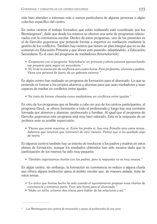 173CONVIVENCIA Y CONFLICTOS EN LOS CENTROS EDUCATIVOS
más bien atienden a intereses más o menos particulares de algunas personas o algún
colectivo especíﬁco del centro.
En varios centros el trabajo formativo que están realizando está coordinado por los
Berritzegunes3
, dado que desde los mismos se ofrecen una serie de programas relacio-
nados con la convivencia escolar. Dentro de estos programas, uno de los presentes es
el de Gernika gogoratuz que pretende formar a expertos en mediación mediante la
gestión de los conﬂictos. También hay centros que tienen un plan integral que en su día
comenzó en Educación Primaria y que ahora está pasando, adaptándolo, a Educación
Secundaria. Es el caso del programa de mediadores (bitartekariak).
• “Empezaron con el programa ‘bitartekaria’ en primaria y ahora estamos aprovechando
ese proyecto para seguir en secundaria.”
• “Sí, lo de la resolución de conﬂictos son cuatro horas. Para profesores, alumnos y padres.
Viene una persona de fuera, de un gabinete externo.”
En algún centro han realizado un programa de formación para el alumnado. Lo que se
pretende es formar a los propios alumnos y alumnas para que sean mediadores y sean
capaces de mediar en conﬂictos entre iguales.
• “Se trata de formar chavales como mediadores, en conﬂictos entre iguales.”
En otro de los programas que se llevaba a cabo en uno de los centros participantes, el
programa Geuk, se ofrece formación a todo el profesorado y luego hay una comisión
formada por alumnos y alumnas, profesorado y familias. Al igual que el programa de
Gernika gogoratuz este programa está muy bien valorado. Esta es la respuesta de un
profesor ante su posible repercusión:
• “Pienso que entre nosotros, sí. Entre los profes sí, hay otra ﬁlosofía ante estos temas.
Sabemos que tenemos que intervenir de otra manera. Parece que sí ha quedado algo
de teoría.”
En algunos centros también hay un intento de involucrar a los padres y madres en estos
planes de formación, aunque los resultados obtenidos han sido escasos dado que la
participación de los mismos ha sido muy pequeña.
• “También organizamos charlas con los padres, pero la respuesta no es muy masiva.”
En algún centro, sin embargo, la formación en convivencia se reduce a alguna charla
que ofrece alguna institución ajena al ámbito escolar que, de manera aislada, trata de
estos temas.
• “Lo único que hemos hecho ha sido cuando el ayuntamiento propuso unas charlas de
convivencia y tomamos parte. Eran seis horas para el alumnado.”
• “Hubo un taller, vinieron dos chicas para hablar de las relaciones y así.”
3
Los Berritzegunes son centros de innovación o apoyo al profesorado de una zona.
 