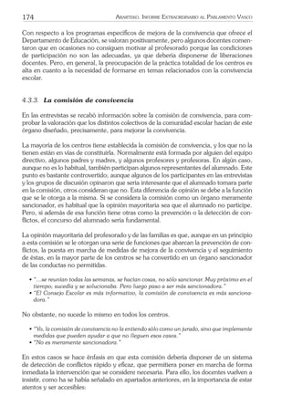 174 ARARTEKO. INFORME EXTRAORDINARIO AL PARLAMENTO VASCO
Con respecto a los programas especíﬁcos de mejora de la convivencia que ofrece el
Departamento de Educación, se valoran positivamente, pero algunos docentes comen-
taron que en ocasiones no consiguen motivar al profesorado porque las condiciones
de participación no son las adecuadas, ya que debería disponerse de liberaciones
docentes. Pero, en general, la preocupación de la práctica totalidad de los centros es
alta en cuanto a la necesidad de formarse en temas relacionados con la convivencia
escolar.
4.3.3. La comisión de convivencia
En las entrevistas se recabó información sobre la comisión de convivencia, para com-
probar la valoración que los distintos colectivos de la comunidad escolar hacían de este
órgano diseñado, precisamente, para mejorar la convivencia.
La mayoría de los centros tiene establecida la comisión de convivencia, y los que no la
tienen están en vías de constituirla. Normalmente está formada por alguien del equipo
directivo, algunos padres y madres, y algunos profesores y profesoras. En algún caso,
aunque no es lo habitual, también participan algunos representantes del alumnado. Este
punto es bastante controvertido; aunque algunos de los participantes en las entrevistas
y los grupos de discusión opinaron que sería interesante que el alumnado tomara parte
en la comisión, otros consideran que no. Esta diferencia de opinión se debe a la función
que se le otorga a la misma. Si se considera la comisión como un órgano meramente
sancionador, es habitual que la opinión mayoritaria sea que el alumnado no participe.
Pero, si además de esa función tiene otras como la prevención o la detección de con-
ﬂictos, el concurso del alumnado sería fundamental.
La opinión mayoritaria del profesorado y de las familias es que, aunque en un principio
a esta comisión se le otorgan una serie de funciones que abarcan la prevención de con-
ﬂictos, la puesta en marcha de medidas de mejora de la convivencia y el seguimiento
de éstas, en la mayor parte de los centros se ha convertido en un órgano sancionador
de las conductas no permitidas.
• “…se reunían todas las semanas, se hacían cosas, no sólo sancionar. Muy próximo en el
tiempo; sucedía y se solucionaba. Pero luego paso a ser más sancionadora.”
• “El Consejo Escolar es más informativo, la comisión de convivencia es más sanciona-
dora.”
No obstante, no sucede lo mismo en todos los centros.
• “Yo, la comisión de convivencia no la entiendo sólo como un jurado, sino que implemente
medidas que pueden ayudar a que no lleguen esos casos.”
• “No es meramente sancionadora.”
En estos casos se hace énfasis en que esta comisión debería disponer de un sistema
de detección de conﬂictos rápido y eﬁcaz, que permitiera poner en marcha de forma
inmediata la intervención que se considere necesaria. Para ello, los docentes vuelven a
insistir, como ha se había señalado en apartados anteriores, en la importancia de estar
atentos y ser accesibles:
 