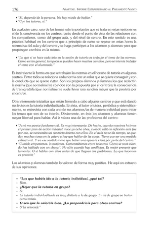 176 ARARTEKO. INFORME EXTRAORDINARIO AL PARLAMENTO VASCO
• “Sí, depende de la persona. No hay miedo de hablar.”
• “Con los tutores, sí.”
En cualquier caso, uno de los temas más importantes que se trata en estas sesiones es
el de la convivencia en los centros, tanto desde el punto de vista de las relaciones con
los compañeros, como del grupo aula, y del nivel de centro. En este sentido es una
práctica habitual en los centros que a principio de curso se repase en estas horas la
normativa del aula y del centro y se haga participes a los alumnos y alumnas para que
propongan cambios en la misma.
• “Lo que sí se hace cada año en la sesión de tutoría es trabajar el tema de las normas.
Como es tan general, tampoco se pueden hacer muchos cambios, pero se intenta trabajar
el tema con el alumnado.”
Es interesante la forma en que se trabajan las normas en el horario de tutoría en algunos
centros. Entre todos se relaciona cada norma con un valor que se quiere conseguir y con
la conducta que se quiere evitar. Son los propios alumnos y alumnas los que redactan
la norma (que normalmente coincide con la propuesta por el centro) y la consecuencia
de transgredirla (que normalmente suele llevar una sanción mayor que la prevista por
el centro).
Otra interesente iniciativa que están llevando a cabo algunos centros y que está dando
sus frutos es la tutoría individualizada. En ésta, el tutor o tutora, periódica y sistemática-
mente, se entrevista con cada uno de sus alumnos/as de manera individual para tratar
los temas que son de su interés. Obviamente, en ésta los alumnos y alumnas tienen
mayor libertad para hablar. Así la valora una de las profesoras del centro:
• “A mí me parece fundamental. Es muy interesante. De hecho, cuando nosotros hicimos
el primer plan de acción tutorial, hace ya ocho años, cuando salió la reﬂexión esta fue
por eso, se necesitaba un contacto directo con ellos. En el aula no te da tiempo, se que-
dan muchas cosas en la gatera y hay que hablar de las cosas. Tiene que ser una medida
estructural. Y en ese sentido tiene que haber una apuesta clara por parte del centro.”
• “Cuando empezamos, lo notamos. Comentábamos entre nosotros ‘Cómo se nota cuan-
do has hablado con un chaval’. No sólo cuando hay conﬂictos. Es mejor prevenir que
lamentar. O si hablas con ellos antes de que lleguen los problemas. Lo que hacemos
es prevenir.”
Los alumnos y alumnas también lo valoran de forma muy positiva. He aquí un extracto
de sus opiniones:
− “Los que habéis ido a la tutoría individual, ¿qué tal?
− Bien.
− ¿Mejor que la tutoría en grupo?
− Sí.
− La tutoría individualizada es muy distinta a la de grupo. En la de grupo se tratan
otros temas.
− O sea que la valoráis bien. ¿La propondríais para otros centros?
− Sí (al unísono).”
 