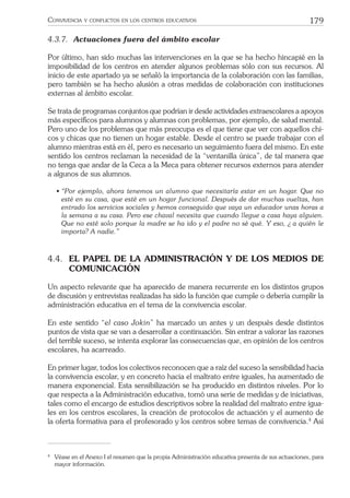 179CONVIVENCIA Y CONFLICTOS EN LOS CENTROS EDUCATIVOS
4.3.7. Actuaciones fuera del ámbito escolar
Por último, han sido muchas las intervenciones en la que se ha hecho hincapié en la
imposibilidad de los centros en atender algunos problemas sólo con sus recursos. Al
inicio de este apartado ya se señaló la importancia de la colaboración con las familias,
pero también se ha hecho alusión a otras medidas de colaboración con instituciones
externas al ámbito escolar.
Se trata de programas conjuntos que podrían ir desde actividades extraescolares a apoyos
más especíﬁcos para alumnos y alumnas con problemas, por ejemplo, de salud mental.
Pero uno de los problemas que más preocupa es el que tiene que ver con aquellos chi-
cos y chicas que no tienen un hogar estable. Desde el centro se puede trabajar con el
alumno mientras está en él, pero es necesario un seguimiento fuera del mismo. En este
sentido los centros reclaman la necesidad de la “ventanilla única”, de tal manera que
no tenga que andar de la Ceca a la Meca para obtener recursos externos para atender
a algunos de sus alumnos.
• “Por ejemplo, ahora tenemos un alumno que necesitaría estar en un hogar. Que no
esté en su casa, que esté en un hogar funcional. Después de dar muchas vueltas, han
entrado los servicios sociales y hemos conseguido que vaya un educador unas horas a
la semana a su casa. Pero ese chaval necesita que cuando llegue a casa haya alguien.
Que no esté solo porque la madre se ha ido y el padre no sé qué. Y eso, ¿ a quién le
importa? A nadie.”
4.4. EL PAPEL DE LA ADMINISTRACIÓN Y DE LOS MEDIOS DE
COMUNICACIÓN
Un aspecto relevante que ha aparecido de manera recurrente en los distintos grupos
de discusión y entrevistas realizadas ha sido la función que cumple o debería cumplir la
administración educativa en el tema de la convivencia escolar.
En este sentido “el caso Jokin” ha marcado un antes y un después desde distintos
puntos de vista que se van a desarrollar a continuación. Sin entrar a valorar las razones
del terrible suceso, se intenta explorar las consecuencias que, en opinión de los centros
escolares, ha acarreado.
En primer lugar, todos los colectivos reconocen que a raíz del suceso la sensibilidad hacia
la convivencia escolar, y en concreto hacia el maltrato entre iguales, ha aumentado de
manera exponencial. Esta sensibilización se ha producido en distintos niveles. Por lo
que respecta a la Administración educativa, tomó una serie de medidas y de iniciativas,
tales como el encargo de estudios descriptivos sobre la realidad del maltrato entre igua-
les en los centros escolares, la creación de protocolos de actuación y el aumento de
la oferta formativa para el profesorado y los centros sobre temas de convivencia.4
Así
4
Véase en el Anexo I el resumen que la propia Administración educativa presenta de sus actuaciones, para
mayor información.
 