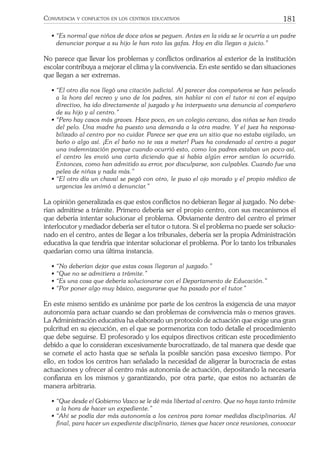 181CONVIVENCIA Y CONFLICTOS EN LOS CENTROS EDUCATIVOS
• “Es normal que niños de doce años se peguen. Antes en la vida se le ocurría a un padre
denunciar porque a su hijo le han roto las gafas. Hoy en día llegan a juicio.”
No parece que llevar los problemas y conﬂictos ordinarios al exterior de la institución
escolar contribuya a mejorar el clima y la convivencia. En este sentido se dan situaciones
que llegan a ser extremas.
• “El otro día nos llegó una citación judicial. Al parecer dos compañeros se han peleado
a la hora del recreo y uno de los padres, sin hablar ni con el tutor ni con el equipo
directivo, ha ido directamente al juzgado y ha interpuesto una denuncia al compañero
de su hijo y al centro.”
• “Pero hay casos más graves. Hace poco, en un colegio cercano, dos niñas se han tirado
del pelo. Una madre ha puesto una demanda a la otra madre. Y el juez ha responsa-
bilizado al centro por no cuidar. Parece ser que era un sitio que no estaba vigilado, un
baño o algo así. ¡En el baño no te vas a meter! Pues ha condenado al centro a pagar
una indemnización porque cuando ocurrió esto, como los padres estaban un poco así,
el centro les envió una carta diciendo que si había algún error sentían lo ocurrido.
Entonces, como han admitido su error, por disculparse, son culpables. Cuando fue una
pelea de niñas y nada más.”
• “El otro día un chaval se pegó con otro, le puso el ojo morado y el propio médico de
urgencias les animó a denunciar.”
La opinión generalizada es que estos conﬂictos no debieran llegar al juzgado. No debe-
rían admitirse a trámite. Primero debería ser el propio centro, con sus mecanismos el
que debería intentar solucionar el problema. Obviamente dentro del centro el primer
interlocutor y mediador debería ser el tutor o tutora. Si el problema no puede ser solucio-
nado en el centro, antes de llegar a los tribunales, debería ser la propia Administración
educativa la que tendría que intentar solucionar el problema. Por lo tanto los tribunales
quedarían como una última instancia.
• “No deberían dejar que estas cosas llegaran al juzgado.”
• “Que no se admitiera a trámite.”
• “Es una cosa que debería solucionarse con el Departamento de Educación.”
• “Por poner algo muy básico, asegurarse que ha pasado por el tutor.”
En este mismo sentido es unánime por parte de los centros la exigencia de una mayor
autonomía para actuar cuando se dan problemas de convivencia más o menos graves.
La Administración educativa ha elaborado un protocolo de actuación que exige una gran
pulcritud en su ejecución, en el que se pormenoriza con todo detalle el procedimiento
que debe seguirse. El profesorado y los equipos directivos critican este procedimiento
debido a que lo consideran excesivamente burocratizado, de tal manera que desde que
se comete el acto hasta que se señala la posible sanción pasa excesivo tiempo. Por
ello, en todos los centros han señalado la necesidad de aligerar la burocracia de estas
actuaciones y ofrecer al centro más autonomía de actuación, depositando la necesaria
conﬁanza en los mismos y garantizando, por otra parte, que estos no actuarán de
manera arbitraria.
• “Que desde el Gobierno Vasco se le dé más libertad al centro. Que no haya tanto trámite
a la hora de hacer un expediente.”
• “Ahí se podía dar más autonomía a los centros para tomar medidas disciplinarias. Al
ﬁnal, para hacer un expediente disciplinario, tienes que hacer once reuniones, convocar
 