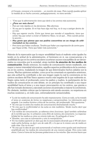 182 ARARTEKO. INFORME EXTRAORDINARIO AL PARLAMENTO VASCO
al Consejo, convocar a la comisión… un montón de cosas. Para cuando puedes aplicar
la medida de un hecho concreto, pedagógicamente, no tiene sentido.”
− “Creo que la administración tiene que darle a los centros más autonomía.
− ¿Para ser más duros?
− Para ser más rápidos en las decisiones. Más efectivos.
− Yo voy por la rapidez. Si mi hijo hace algo mal hoy, no le voy a castigar dentro de
un mes.
− Hay que esperar mucho. Entre que tienes que mandar el expediente, tiene que
volver, hay que volver a enviar al Gobierno Vasco, no sé qué… Para cuando pones
la sanción…
− Hay gente que piensa que eso podría convertirse en un riesgo de arbi-
trariedad en los centros.
− Pero tiene que haber conﬁanza. Tendría que haber una organización de centro para
que llegue arriba. Tiene que haber más autonomía.”
Además de la repercusión que la mayor sensibilidad hacia el maltrato entre iguales ha
tenido en la actitud de la administración, el fenómeno en sí, sus consecuencias y la
posibilidad de que en los centros escolares ocurrieran sucesos susceptibles de ser denun-
ciados no conocidos por la sociedad, atrajo también la atención de los medios de
comunicación. Desde entonces, los medios de comunicación vienen resaltando, con
mayor o menor intensidad informativa, aquellos aspectos problemáticos de la conviven-
cia en los centros, trasladando la imagen de que determinados hechos aislados son la
norma. Muchas opiniones señalan, como ya se ha comentado en apartados anteriores,
que esta actitud ha contribuido a dar una imagen según la cual la convivencia en los
centros escolares del País Vasco aparece mucho más negativa de lo que realmente es.
Según opina tanto el profesorado como los padres y madres, la participación de los
medios de comunicación en este debate, en un principio ha contribuido a una mayor
sensibilidad hacia el tema y a una mayor preocupación en los centros, que gracias a
ello han tomado decisiones y ejecutado acciones encaminadas a mejorar la convivencia.
No obstante, también critican que la injerencia está siendo excesiva, no respetuosa en
muchas ocasiones y, en todo caso, extremadamente sensacionalista.
• “Lo de los medios de comunicación ha sido impresionante. Como en todo, se ha tratado
el tema en ocasiones de forma no respetuosa y sensacionalista. La información está
sesgada. Los medios hicieron crítica de los centros, del profesorado. Nos asustamos.”
• “Yo creo que lo están (los medios de comunicación) dramatizando mucho.”
• “Yo creo que la conﬂictividad en las aulas es más mediática. Vende mucho decir que
hay conﬂictividad.”
• “Los medios de comunicación, ya sabemos cómo funcionan. Igual también valiéndose
de lo terrible que fue, lo utilizaron como ﬁlón de noticia y de comentario. La responsa-
bilidad de los medios es cómo se orienta todo eso. Es peliagudo el tema.”
• “Hombre, una cosa es información y otra la manipulación.”
• “En los medios apareció un dato que dio la viceconsejera diciendo que el 4% del alum-
nado sufría bullying, es decir uno de cada 25, o lo que es lo mismo uno de media en
cada clase. Eso no es real.”
• “Yo creo que la idea de que está aumentando el maltrato entre iguales está totalmente
ampliﬁcada por los medios de comunicación de una manera salvaje. Pero como todo
ahora. Como el tema de las famosas grabaciones en los móviles. Que encima hacen que
 