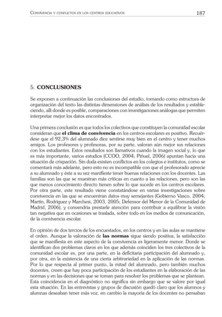 187CONVIVENCIA Y CONFLICTOS EN LOS CENTROS EDUCATIVOS
5. CONCLUSIONES
Se exponen a continuación las conclusiones del estudio, tomando como estructura de
organización del texto las distintas dimensiones de análisis de los resultados y estable-
ciendo, allí donde es posible, comparaciones con investigaciones análogas que permiten
interpretar mejor los datos encontrados.
Una primera conclusión es que todos los colectivos que constituyen la comunidad escolar
consideran que el clima de convivencia en los centros escolares es positivo. Recuér-
dese que el 92,3% del alumnado dice sentirse muy bien en el centro y tener muchos
amigos. Los profesores y profesoras, por su parte, valoran aún mejor sus relaciones
con los estudiantes. Estos resultados son llamativos cuando la imagen social y, lo que
es más importante, varios estudios (CCOO, 2004; Piñuel, 2006) apuntan hacia una
situación de crispación. Sin duda existen conﬂictos en los colegios e institutos, como se
comentará más adelante, pero esto no es incompatible con que el profesorado aprecie
a su alumnado y éste a su vez maniﬁeste tener buenas relaciones con los docentes. Las
familias son las que se muestran más críticas en cuanto a las relaciones, pero son las
que menos conocimiento directo tienen sobre lo que sucede en los centros escolares.
Por otra parte, este resultado viene constatándose en varias investigaciones sobre
convivencia en las que se encuentran datos muy semejantes (Gobierno Vasco, 2004;
Martín, Rodríguez y Marchesi, 2003, 2005; Defensor del Menor de la Comunidad de
Madrid, 2006), y convendría prestarle atención para contribuir a equilibrar la visión
tan negativa que en ocasiones se traslada, sobre todo en los medios de comunicación,
de la convivencia escolar.
En opinión de dos tercios de los encuestados, en los centros y en las aulas se mantiene
el orden. Aunque la valoración de las normas sigue siendo positiva, la satisfacción
que se maniﬁesta en este aspecto de la convivencia es ligeramente menor. Donde se
identiﬁcan dos problemas claros en los que además coinciden los tres colectivos de la
comunidad escolar es, por una parte, en la deﬁcitaria participación del alumnado y,
por otra, en la existencia de una cierta arbitrariedad en la aplicación de las normas.
Por lo que respecta al primer punto, la mitad del alumnado, pero también muchos
docentes, creen que hay poca participación de los estudiantes en la elaboración de las
normas y en las decisiones que se toman para resolver los problemas que se plantean.
Esta coincidencia en el diagnóstico no signiﬁca sin embargo que se valore por igual
esta situación. En las entrevistas y grupos de discusión quedó claro que los alumnos y
alumnas deseaban tener más voz, en cambio la mayoría de los docentes no pensaban
 