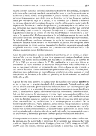 189CONVIVENCIA Y CONFLICTOS EN LOS CENTROS EDUCATIVOS
mucha atención a enseñar cómo relacionarse positivamente. Sin embargo, en algunas
entrevistas se ha puesto de maniﬁesto que este esfuerzo en la enseñanza no siempre se
traduce en la misma medida en el aprendizaje. Como se volverá a señalar más adelante,
es frecuente encontrarse, sobre todo entre los docentes, con la idea de que en muchos
casos, por más que se haga en la escuela, si no se cuenta con la familia o incluso si
no cambian algunos valores sociales, lo que se enseñe en los centros escolares pierde
importancia. También son muchos los profesores y profesoras y los equipos directivos
que consideran que hay que seguir aprendiendo en este campo, que hay que formar al
profesorado y poner en marcha programas de mejora de la convivencia. No obstante,
la participación real de los centros en este tipo de actividades es muy inferior a la con-
ciencia de su necesidad. En las entrevistas se ha señalado que una de las razones de
este desfase es la falta de tiempo para llevarlas a cabo y la sobrecarga del profesorado.
Se trata de problemas muy importantes que, sin agotar las razones de esta escasa par-
ticipación, deberían hacer pensar a los responsables educativos. Por otra parte, entre
estos programas, así como son muy frecuentes los dirigidos a asegurar una adecuada
acogida del alumnado nuevo, apenas se han puesto en marcha los de mediación o de
alumnos ayudantes en sus distintas versiones.
Antes de cerrar este primer aspecto del clima de convivencia en los centros, es impor-
tante señalar que esta fotografía general tiene algunos matices dependiendo de ciertas
variables. Así, aunque estén contentos, son más críticos los alumnos y las alumnas de
4º de la ESO que sus compañeros de 2º. Ello podría deberse a que estos últimos se
encuentren de hecho inmersos en relaciones interpersonales más satisfactorias o a
que los más mayores tengan un pensamiento más crítico, o lo que es más probable, a
una mezcla de ambas razones más otras que puedan estar inﬂuyendo. Por otra parte,
algunos de estos indicadores, en especial los que se reﬁeren al orden, alcanzan un nivel
más positivo en los centros de titularidad privada y en los de contexto sociocultural
medio-alto y alto.
A pesar de este clima positivo, los datos ponen de maniﬁesto que existen conﬂictos
en los centros que no se están abordando de forma adecuada. Antes de analizar cada
uno de ellos en concreto, puede concluirse de los resultados con carácter general que
no hay acuerdo en si la situación de convivencia ha empeorado o no en los últimos
años. El desacuerdo se aprecia tanto entre colectivos como dentro cada uno de ellos.
Así, una ligera mayoría del alumnado no cree que hayan aumentado los conﬂictos. Los
docentes muestran porcentajes semejantes de acuerdo o desacuerdo con la aﬁrmación
y entre las familias, aunque es superior el número de personas que cree que no hay
ahora más conﬂictos, hay también cerca de un tercio que piensa lo contrario. No es
fácil interpretar este dato. Podría deberse a características más personales de quienes
contestan –recuérdese que las profesoras creen en mayor proporción que sus compañe-
ros que han aumentado los conﬂictos-, o del centro al que pertenecen, de hecho en los
centros privados y de contexto sociocultural medio-alto o alto hay un porcentaje mayor
de profesorado y de familias que creen también que los conﬂictos son más ahora.
Al comparar estos datos con otras investigaciones pueden extraerse varias conclusiones.
La primera, que ha aumentado el porcentaje de profesorado que opina que hay más
conﬂictos. Según los datos de Martín, Rodríguez y Marchesi (2005), recogidos en 2003,
el 30% tenía esta opinión, mientras que en este estudio el porcentaje es de 41,7%. Sin
 