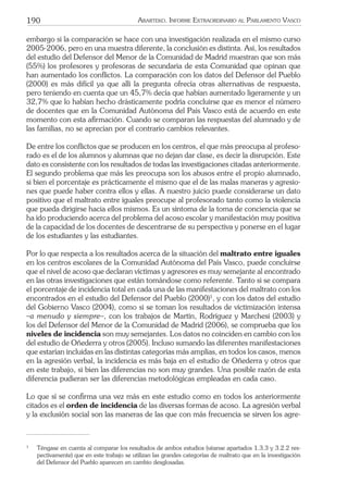 190 ARARTEKO. INFORME EXTRAORDINARIO AL PARLAMENTO VASCO
embargo si la comparación se hace con una investigación realizada en el mismo curso
2005-2006, pero en una muestra diferente, la conclusión es distinta. Así, los resultados
del estudio del Defensor del Menor de la Comunidad de Madrid muestran que son más
(55%) los profesores y profesoras de secundaria de esta Comunidad que opinan que
han aumentado los conﬂictos. La comparación con los datos del Defensor del Pueblo
(2000) es más difícil ya que allí la pregunta ofrecía otras alternativas de respuesta,
pero teniendo en cuenta que un 45,7% decía que habían aumentado ligeramente y un
32,7% que lo habían hecho drásticamente podría concluirse que es menor el número
de docentes que en la Comunidad Autónoma del País Vasco está de acuerdo en este
momento con esta aﬁrmación. Cuando se comparan las respuestas del alumnado y de
las familias, no se aprecian por el contrario cambios relevantes.
De entre los conﬂictos que se producen en los centros, el que más preocupa al profeso-
rado es el de los alumnos y alumnas que no dejan dar clase, es decir la disrupción. Este
dato es consistente con los resultados de todas las investigaciones citadas anteriormente.
El segundo problema que más les preocupa son los abusos entre el propio alumnado,
si bien el porcentaje es prácticamente el mismo que el de las malas maneras y agresio-
nes que puede haber contra ellos y ellas. A nuestro juicio puede considerarse un dato
positivo que el maltrato entre iguales preocupe al profesorado tanto como la violencia
que pueda dirigirse hacia ellos mismos. Es un síntoma de la toma de conciencia que se
ha ido produciendo acerca del problema del acoso escolar y manifestación muy positiva
de la capacidad de los docentes de descentrarse de su perspectiva y ponerse en el lugar
de los estudiantes y las estudiantes.
Por lo que respecta a los resultados acerca de la situación del maltrato entre iguales
en los centros escolares de la Comunidad Autónoma del País Vasco, puede concluirse
que el nivel de acoso que declaran víctimas y agresores es muy semejante al encontrado
en las otras investigaciones que están tomándose como referente. Tanto si se compara
el porcentaje de incidencia total en cada una de las manifestaciones del maltrato con los
encontrados en el estudio del Defensor del Pueblo (2000)1
, y con los datos del estudio
del Gobierno Vasco (2004), como si se toman los resultados de victimización intensa
–a menudo y siempre–, con los trabajos de Martín, Rodríguez y Marchesi (2003) y
los del Defensor del Menor de la Comunidad de Madrid (2006), se comprueba que los
niveles de incidencia son muy semejantes. Los datos no coinciden en cambio con los
del estudio de Oñederra y otros (2005). Incluso sumando las diferentes manifestaciones
que estarían incluidas en las distintas categorías más amplias, en todos los casos, menos
en la agresión verbal, la incidencia es más baja en el estudio de Oñederra y otros que
en este trabajo, si bien las diferencias no son muy grandes. Una posible razón de esta
diferencia pudieran ser las diferencias metodológicas empleadas en cada caso.
Lo que sí se conﬁrma una vez más en este estudio como en todos los anteriormente
citados es el orden de incidencia de las diversas formas de acoso. La agresión verbal
y la exclusión social son las maneras de las que con más frecuencia se sirven los agre-
1
Téngase en cuenta al comparar los resultados de ambos estudios (véanse apartados 1.3.3 y 3.2.2 res-
pectivamente) que en este trabajo se utilizan las grandes categorías de maltrato que en la investigación
del Defensor del Pueblo aparecen en cambio desglosadas.
 