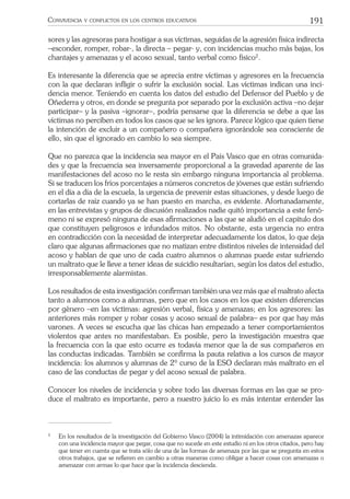 191CONVIVENCIA Y CONFLICTOS EN LOS CENTROS EDUCATIVOS
sores y las agresoras para hostigar a sus víctimas, seguidas de la agresión física indirecta
–esconder, romper, robar-, la directa – pegar- y, con incidencias mucho más bajas, los
chantajes y amenazas y el acoso sexual, tanto verbal como físico2
.
Es interesante la diferencia que se aprecia entre víctimas y agresores en la frecuencia
con la que declaran inﬂigir o sufrir la exclusión social. Las víctimas indican una inci-
dencia menor. Teniendo en cuenta los datos del estudio del Defensor del Pueblo y de
Oñederra y otros, en donde se pregunta por separado por la exclusión activa –no dejar
participar– y la pasiva –ignorar–, podría pensarse que la diferencia se debe a que las
víctimas no perciben en todos los casos que se les ignora. Parece lógico que quien tiene
la intención de excluir a un compañero o compañera ignorándole sea consciente de
ello, sin que el ignorado en cambio lo sea siempre.
Que no parezca que la incidencia sea mayor en el País Vasco que en otras comunida-
des y que la frecuencia sea inversamente proporcional a la gravedad aparente de las
manifestaciones del acoso no le resta sin embargo ninguna importancia al problema.
Si se traducen los fríos porcentajes a números concretos de jóvenes que están sufriendo
en el día a día de la escuela, la urgencia de prevenir estas situaciones, y desde luego de
cortarlas de raíz cuando ya se han puesto en marcha, es evidente. Afortunadamente,
en las entrevistas y grupos de discusión realizados nadie quitó importancia a este fenó-
meno ni se expresó ninguna de esas aﬁrmaciones a las que se aludió en el capítulo dos
que constituyen peligrosos e infundados mitos. No obstante, esta urgencia no entra
en contradicción con la necesidad de interpretar adecuadamente los datos, lo que deja
claro que algunas aﬁrmaciones que no matizan entre distintos niveles de intensidad del
acoso y hablan de que uno de cada cuatro alumnos o alumnas puede estar sufriendo
un maltrato que le lleve a tener ideas de suicidio resultarían, según los datos del estudio,
irresponsablemente alarmistas.
Los resultados de esta investigación conﬁrman también una vez más que el maltrato afecta
tanto a alumnos como a alumnas, pero que en los casos en los que existen diferencias
por género –en las víctimas: agresión verbal, física y amenazas; en los agresores: las
anteriores más romper y robar cosas y acoso sexual de palabra– es por que hay más
varones. A veces se escucha que las chicas han empezado a tener comportamientos
violentos que antes no manifestaban. Es posible, pero la investigación muestra que
la frecuencia con la que esto ocurre es todavía menor que la de sus compañeros en
las conductas indicadas. También se conﬁrma la pauta relativa a los cursos de mayor
incidencia: los alumnos y alumnas de 2º curso de la ESO declaran más maltrato en el
caso de las conductas de pegar y del acoso sexual de palabra.
Conocer los niveles de incidencia y sobre todo las diversas formas en las que se pro-
duce el maltrato es importante, pero a nuestro juicio lo es más intentar entender las
2
En los resultados de la investigación del Gobierno Vasco (2004) la intimidación con amenazas aparece
con una incidencia mayor que pegar, cosa que no sucede en este estudio ni en los otros citados, pero hay
que tener en cuenta que se trata sólo de una de las formas de amenaza por las que se pregunta en estos
otros trabajos, que se reﬁeren en cambio a otras maneras como obligar a hacer cosas con amenazas o
amenazar con armas lo que hace que la incidencia descienda.
 