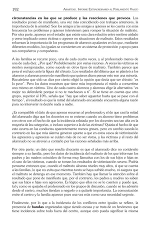 192 ARARTEKO. INFORME EXTRAORDINARIO AL PARLAMENTO VASCO
circunstancias en las que se produce y las reacciones que provoca. Los
resultados ponen de maniﬁesto, una vez más coincidiendo con trabajos anteriores, la
importancia de la amistad. Son los amigos y las amigas a quienes se les cuenta con más
frecuencia los problemas y quienes intervienen para romper la situación de maltrato.
Por otra parte, aparece en el estudio que existe una clara relación entre sentirse aislado
y verse implicado como víctima o agresor en situaciones de maltrato. Estos resultados
refuerzan la importancia de los programas de alumnos ayudantes en los que, mediante
diferentes modelos, los iguales se convierten en un sistema de protección y apoyo para
sus compañeros y compañeras.
A las familias se recurre poco, una de cada cuatro veces, y al profesorado menos de
una de cada diez. ¿Por qué? Probablemente por varias razones. A veces las víctimas se
sienten avergonzadas, como sucede en otros tipos de maltrato. También parece que
pesa el rechazo ante la ﬁgura del chivato. Los resultados del dilema que se planteó a los
alumnos y alumnas ponen de maniﬁesto que quienes dicen pensar esto son una minoría.
Recuérdese que sólo un diez por ciento eligió la opción que decía que ser chivato “es
lo peor”. Pero los datos muestran que tiene más importancia el miedo a convertirse
uno mismo en víctima. Uno de cada cuatro alumnos y alumnas elige la alternativa “es
mejor no defenderle porque si no te machacan a ti”. Si se tiene en cuenta que otro
grupo, superior al 10%, señala que “hay que saber aguantar hasta que se pase con el
tiempo”, el resultado es que la mitad del alumnado encuestado encuentra alguna razón
para no intervenir ni decirle nada a nadie.
¿Es compatible el dato de que apenas recurran al profesorado y el de que casi la mitad
del alumnado diga que los docentes no se enteran cuando un alumno tiene problemas
con otros con el hecho de que la incidencia relatada por los docentes sea tan alta en la
mayoría de las categorías, o incluso superior a la de las víctimas? Quizás el hecho de que
esto ocurra en las conductas aparentemente menos graves, pero en cambio suceda lo
contrario en las que más alarma generan apunte a que en estos casos de victimización
los agresores y agresoras se cuiden más de no ser vistos, y las víctimas y el resto del
alumnado no se atrevan a contarlo por las razones señaladas más arriba.
Por otra parte, un dato que resulta chocante es que el alumnado dice no contárselo
siempre a su familia, pero los datos de incidencia del maltrato de los que informan los
padres y las madres coinciden de forma muy llamativa con los de sus hijos e hijas en
el caso de las víctimas, cuando se toman los resultados de victimización severa. Podría
pensarse entonces que, cuando el maltrato alcanza niveles muy altos, sí que se cuenta
a las familias, lo que no evita que mientras tanto se haya sufrido mucho, ni asegura que
el maltrato se detenga en ese momento. También hay que llamar la atención sobre el
resultado que pone de maniﬁesto que, por el contrario, los padres y madres no saben
que sus hijos e hijas son agresores. Es lógico que ellos no se lo cuenten y puede que,
tal y como se quejaba el profesorado en los grupos de discusión, cuando se les advierte
desde el centro, muchos tiendan a negarlo o a quitarle importancia. La comunicación
entre el centro y la familia aparece pues una vez más como una necesidad urgente.
Finalmente, por lo que a la incidencia de los conﬂictos entre iguales se reﬁere, la
presencia de bandas organizadas sigue siendo escasa y se trata de un fenómeno que
tiene incidencia sobre todo fuera del centro, aunque esto pueda signiﬁcar la misma
 