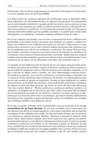 194 ARARTEKO. INFORME EXTRAORDINARIO AL PARLAMENTO VASCO
profesorado. Una vez llama poderosamente la atención la discrepancia de estos datos
con otros estudios como los de Piñuel (2006).
Los datos acerca de conductas agresivas del profesorado hacia el alumnado deben
hacer reﬂexionar a la comunidad escolar y en especial a los docentes. Es comprensible
que en determinados momentos se puedan perder los nervios, pero es preciso ser muy
conscientes de la asimetría que implica la relación profesor-alumno y del papel de mo-
delo de los profesores y profesoras. Los docentes tienen mucho poder, por más que en
todas las entrevistas señalen que han perdido autoridad, y se puede hacer mucho daño
ridiculizando a un estudiante o teniendo conductas arbitrarias hacia él o ella.
Por lo que respecta a las familias, una vez más su representación de los conﬂictos entre
profesorado y alumnado muestra una pauta muy desigual. Los padres y madres atri-
buyen una incidencia a los conﬂictos provocados por sus hijos e hijas menor a la que
incluso estos reconocen y en el caso contrario indican frecuencias más próximas a las
de los estudiantes que a las de sus profesores y profesoras. No parece fácil por tanto
que familias y docentes compartan una misma manera de entender los problemas de
convivencia, como tampoco lo hacen profesorado y alumnado. Quizás haya que empezar
cualquier intervención ayudando a que los tres colectivos de la comunidad escolar tomen
conciencia de sus ideas y de las diferencias entre ellas y las contrasten entre sí.
Un ejemplo de esta distancia entre las formas de ver una misma situación sería el des-
concierto que ponen de maniﬁesto muchos profesores y profesoras ante la manera en
que se tratan los estudiantes entre sí. Para los docentes el vocabulario empleado, en el
que a menudo se utilizan motes o insultos, así como determinadas conductas físicas,
les resulta muy agresivo, pero muchos profesores y profesoras llegan a entender que
no tienen el mismo signiﬁcado para los jóvenes y las jóvenes. La ruptura generacional
que en este sentido se aprecia es importante. Aunque se haya establecido un modelo
menos distante, en el sentido de autoritario, entre profesorado y alumnado, la distancia
de culturas es claro que sigue presente. De hecho un tercio del alumnado aﬁrma que
“son dos mundos distintos”. Muchos profesores y profesoras aludieron también a la
desilusión y el desgaste que les provoca lo para ellos y ellas es una gran falta de interés
por el conocimiento por parte de sus alumnos y alumnas. Las frases alusivas a lo dife-
rentes que son ahora de cómo eran en sus tiempos, que fueron también relativamente
frecuentes en las entrevistas y grupos de discusión, ponen de maniﬁesto una nostalgia
que contribuye también a esta distancia cultural.
En lo que en cambio coinciden tanto el profesorado como el alumnado es en las ca-
racterísticas de un buen docente. El que sean accesibles, que se preocupen por
sus alumnos más allá de su propia asignatura, y que sepan trasmitirles que le importan
son algunas de las cualidades más citadas. Es muy interesante destacar que los alumnos
y las alumnas no quieren docentes “blandos”. Destacan a menudo la virtud de saber
poner orden, saber hacerse respetar, pero no les basta con esto, quieren esa otra di-
mensión relacional que va más allá de lo estrictamente instruccional. Cuando los propios
profesores y profesoras han hablado en las entrevistas y grupos de discusión de este
tema, también han reconocido la importancia de estos atributos a la vez que ponían de
maniﬁesto lo difícil que resulta ese casi mágico equilibro entre control y afecto y lo poco
que la formación inicial que han recibido contribuye a ello. En este sentido, muchos
 