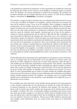 197CONVIVENCIA Y CONFLICTOS EN LOS CENTROS EDUCATIVOS
a las guardias por parte de los profesores, se han aumentado las medidas de control de
las personas que entran en los centros y se ha pedido en ocasiones ayuda a la policía
local. No obstante, los centros mantienen el control de la situación. De acuerdo con
los datos ofrecidos por los equipos directivos de los centros, el 7,6% de los conﬂictos
llegan a convertirse en denuncias a la policía o al juzgado.
No obstante, aunque los datos muestren que son relativamente infrecuentes los casos
en los que el conﬂicto ha llegado a los juzgados, parecía observarse un aumento de
esta vía de solución lo que, como ya se ha señalado, llevó a indagar la opinión del
profesorado y de las familias acerca de su conveniencia y utilidad. De los resultados
puede concluirse que una vez más docentes y familias tienen distintos puntos de vista.
Sólo uno de cada cuatro profesores o profesoras consideran este camino adecuado
para los casos de maltrato entre iguales, mientras que en el caso de los padres y
madres lo valoran positivamente dos de cada tres. Más allá del dato cuantitativo, es
muy interesante la diferencia de enfoque que transmiten uno y otro colectivo en las
entrevistas y grupos de discusión. Parecería según sus respuestas que el profesorado
experimenta ante esta medida un sentimiento de indefensión, mientras que las familias
ven una forma de garantizar sus derechos. Pero para entender estas respuestas hay
que señalar que, aunque se preguntaba por situaciones de maltrato entre iguales, en
muchos casos las preocupaciones, sobre todo del profesorado acerca de los conﬂic-
tos que han llegado a los juzgados, no estaban centradas en el acoso escolar sino en
otro tipo de denuncias de familias a docentes. Incluso en el caso del acoso escolar,
les preocupaba la posible responsabilidad del centro o de docentes concretos a este
respecto.
Podría deducirse de las respuestas de los participantes en los grupos y en las entrevistas,
que no se trataba tanto de un desacuerdo con la vía judicial en sí misma cuanto una
queja de no haber utilizado los cauces que el centro tiene previstos, antes de pasar a
una medida que sin duda tiene importantes consecuencias. Esta opinión, mayoritaria
en el caso de los docentes, también ha sido compartida por algunos padres y madres,
sobre todo cuando se trataba de denuncias contra docentes. En el caso de situaciones
de acoso escolar entre iguales, las familias veían con mejores ojos recurrir a la vía ju-
dicial. A veces argumentaban que el centro no había tomado las medidas adecuadas,
otras veces que los centros no tenían recursos suﬁcientes para enfrentarse al problema
incluso aunque quisieran hacerlo. No negaban, sin embargo, que en su opinión había
familias que se aceleraban en las decisiones o que adoptaban una actitud de poca co-
laboración con los centros.
En el análisis que tanto docentes como familias hacían aparecía otra preocupación
a este respecto relacionada con las decisiones de cambio de centro del alumno o
la alumna implicada en una situación de maltrato entre iguales. Por una parte, se
hacía notar lo injusto que puede resultar que tenga que ser la víctima quien cambie
de colegio o instituto. Por otra, se destacaba también el problema del centro nuevo
que tiene que acoger al agresor o la agresora. Sobre todo las familias hacían notar
que más allá de que a ellos les pudiera venir bien la medida de cambio de centro, no
era una solución real para el problema. Ahora que la LOE establece precisamente
esta medida, sería importante tener en cuenta todas estas ideas en el desarrollo
normativo.
 