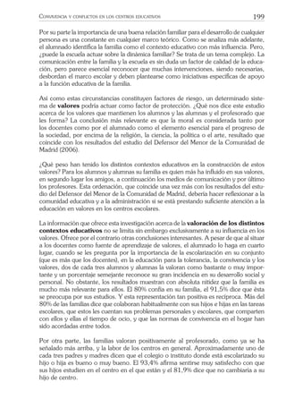 199CONVIVENCIA Y CONFLICTOS EN LOS CENTROS EDUCATIVOS
Por su parte la importancia de una buena relación familiar para el desarrollo de cualquier
persona es una constante en cualquier marco teórico. Como se analiza más adelante,
el alumnado identiﬁca la familia como el contexto educativo con más inﬂuencia. Pero,
¿puede la escuela actuar sobre la dinámica familiar? Se trata de un tema complejo. La
comunicación entre la familia y la escuela es sin duda un factor de calidad de la educa-
ción, pero parece esencial reconocer que muchas intervenciones, siendo necesarias,
desbordan el marco escolar y deben plantearse como iniciativas especíﬁcas de apoyo
a la función educativa de la familia.
Así como estas circunstancias constituyen factores de riesgo, un determinado siste-
ma de valores podría actuar como factor de protección. ¿Qué nos dice este estudio
acerca de los valores que mantienen los alumnos y las alumnas y el profesorado que
les forma? La conclusión más relevante es que la moral es considerada tanto por
los docentes como por el alumnado como el elemento esencial para el progreso de
la sociedad, por encima de la religión, la ciencia, la política o el arte, resultado que
coincide con los resultados del estudio del Defensor del Menor de la Comunidad de
Madrid (2006).
¿Qué peso han tenido los distintos contextos educativos en la construcción de estos
valores? Para los alumnos y alumnas su familia es quien más ha inﬂuido en sus valores,
en segundo lugar los amigos, a continuación los medios de comunicación y por último
los profesores. Esta ordenación, que coincide una vez más con los resultados del estu-
dio del Defensor del Menor de la Comunidad de Madrid, debería hacer reﬂexionar a la
comunidad educativa y a la administración si se está prestando suﬁciente atención a la
educación en valores en los centros escolares.
La información que ofrece esta investigación acerca de la valoración de los distintos
contextos educativos no se limita sin embargo exclusivamente a su inﬂuencia en los
valores. Ofrece por el contrario otras conclusiones interesantes. A pesar de que al situar
a los docentes como fuente de aprendizaje de valores, el alumnado lo haga en cuarto
lugar, cuando se les pregunta por la importancia de la escolarización en su conjunto
(que es más que los docentes), en la educación para la tolerancia, la convivencia y los
valores, dos de cada tres alumnos y alumnas la valoran como bastante o muy impor-
tante y un porcentaje semejante reconoce su gran incidencia en su desarrollo social y
personal. No obstante, los resultados muestran con absoluta nitidez que la familia es
mucho más relevante para ellos. El 80% confía en su familia, el 91,5% dice que ésta
se preocupa por sus estudios. Y esta representación tan positiva es recíproca. Más del
80% de las familias dice que colaboran habitualmente con sus hijos e hijas en las tareas
escolares, que estos les cuentan sus problemas personales y escolares, que comparten
con ellos y ellas el tiempo de ocio, y que las normas de convivencia en el hogar han
sido acordadas entre todos.
Por otra parte, las familias valoran positivamente al profesorado, como ya se ha
señalado más arriba, y la labor de los centros en general. Aproximadamente uno de
cada tres padres y madres dicen que el colegio o instituto donde está escolarizado su
hijo o hija es bueno o muy bueno. El 93,4% aﬁrma sentirse muy satisfecho con que
sus hijos estudien en el centro en el que están y el 81,9% dice que no cambiaría a su
hijo de centro.
 