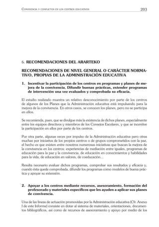203CONVIVENCIA Y CONFLICTOS EN LOS CENTROS EDUCATIVOS
6. RECOMENDACIONES DEL ARARTEKO
RECOMENDACIONES DE NIVEL GENERAL O CARÁCTER NORMA-
TIVO, PROPIAS DE LA ADMINISTRACIÓN EDUCATIVA
1. Incentivar la participación de los centros en programas y planes de me-
jora de la convivencia. Difundir buenas prácticas, extender programas
de intervención una vez evaluados y comprobada su eﬁcacia.
El estudio realizado muestra un relativo desconocimiento por parte de los centros
de algunos de los Planes que la Administración educativa está impulsando para la
mejora de la convivencia. En otros casos, se conocen los planes, pero no se participa
en ellos.
Se recomienda, pues, que se divulgue más la existencia de dichos planes, especialmente
entre los equipos directivos y miembros de los Consejos Escolares, y que se incentive
la participación en ellos por parte de los centros.
Por otra parte, algunas veces por impulso de la Administración educativa pero otras
muchas por iniciativa de los propios centros o de grupos comprometidos con la paz,
el hecho es que existen entre nosotros numerosas iniciativas que buscan la mejora de
la convivencia en los centros: experiencias de mediación entre iguales, programas de
educación para la paz y la convivencia, de educación en conocimientos y habilidades
para la vida, de educación en valores, de coeducación…
Resulta necesario evaluar dichos programas, comprobar sus resultados y eﬁcacia y,
cuando ésta quede comprobada, difundir los programas como modelos de buena prác-
tica y apoyar su extensión.
2. Apoyar a los centros mediante recursos, asesoramiento, formación del
profesorado y materiales especíﬁcos que les ayuden a aplicar sus planes
de convivencia.
Una de las líneas de actuación promovidas por la Administración educativa (Cfr. Anexo
I de este Informe) consiste en dotar al sistema de materiales, orientaciones, documen-
tos bibliográﬁcos, así como de recursos de asesoramiento y apoyo por medio de los
 
