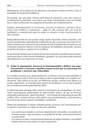 204 ARARTEKO. INFORME EXTRAORDINARIO AL PARLAMENTO VASCO
Berritzegunes, de la Inspección de educación o de equipos creados al efecto, como el
encargado del programa Hezikidetza.
Se propone, por una parte, reforzar estas líneas de actuación y, por otra, tomar en
consideración la valoración, muy crítica, que tanto el profesorado como las familias
hacen sobre la eﬁcacia de los programas promovidos por la administración.
Trabajar sistemáticamente la convivencia, prevenir la violencia, intervenir eficaz-
mente ante conflictos y agresiones… exige no sólo recursos sino una serie de
habilidades y competencias para las cuales no siempre ni todo el profesorado ha
sido formado.
Independientemente de que puedan existir, dentro del propio sistema educativo, una
serie de profesionales especialmente cualiﬁcados en ello, es necesario que tanto la for-
mación inicial como la formación permanente de todo el profesorado incorpore en sus
contenidos cuestiones básicas como la enseñanza de habilidades prosociales, técnicas
de gestión de grupos o gestión de los conﬂictos.
Se recomienda también que los planes de formación aborden especíﬁcamente la prepa-
ración para llevar a cabo tutorías individuales y grupales, así como para poder intervenir
adecuadamente ante situaciones de acoso.
3. Evitar la segregación, favorecer la heterogeneidad y dedicar una espe-
cial atención y recursos a aquellos centros en los que se concentran los
problemas o sectores más vulnerables.
Los estudios muestran que, desgraciadamente, conductas como las aquí analizadas se
dan en todos los centros. Pero no en todos se dan en igual medida ni con iguales con-
secuencias. Hay centros en los que, por diferentes razones, muchas veces ajenas a su
propia organización, se acumulan gran número de problemas y en los que la gestión
de la convivencia resulta especialmente difícil.
La Administración educativa debe evitar la concentración de marginalidad o de situa-
ciones especialmente problemáticas en determinados centros –lo que en términos
coloquiales suele llamarse “guetos escolares”–, con el riesgo de estigmatización que ello
conlleva. Pero, al mismo tiempo, debe dedicar una especial atención y más recursos a
los centros que tienen mayores necesidades y problemas.
Desde esta perspectiva el estudio realizado apunta, al menos, dos circunstancias pre-
ocupantes y que deben ser objeto de atención especíﬁca:
- Los centros que atienden a sectores especialmente vulnerables, necesitados de
un mayor apoyo o que escolarizan a una población de bajo nivel socioeconómico
o sociocultural.
- Los centros con gran concentración de alumnado de origen extranjero, una realidad
todavía reciente y que exigirá un mayor seguimiento.
 