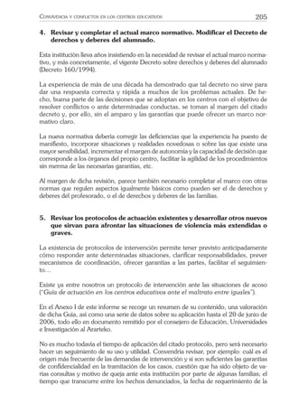 205CONVIVENCIA Y CONFLICTOS EN LOS CENTROS EDUCATIVOS
4. Revisar y completar el actual marco normativo. Modiﬁcar el Decreto de
derechos y deberes del alumnado.
Esta institución lleva años insistiendo en la necesidad de revisar el actual marco norma-
tivo, y más concretamente, el vigente Decreto sobre derechos y deberes del alumnado
(Decreto 160/1994).
La experiencia de más de una década ha demostrado que tal decreto no sirve para
dar una respuesta correcta y rápida a muchos de los problemas actuales. De he-
cho, buena parte de las decisiones que se adoptan en los centros con el objetivo de
resolver conﬂictos o ante determinadas conductas, se toman al margen del citado
decreto y, por ello, sin el amparo y las garantías que puede ofrecer un marco nor-
mativo claro.
La nueva normativa debería corregir las deﬁciencias que la experiencia ha puesto de
maniﬁesto, incorporar situaciones y realidades novedosas o sobre las que existe una
mayor sensibilidad, incrementar el margen de autonomía y la capacidad de decisión que
corresponde a los órganos del propio centro, facilitar la agilidad de los procedimientos
sin merma de las necesarias garantías, etc.
Al margen de dicha revisión, parece también necesario completar el marco con otras
normas que regulen aspectos igualmente básicos como pueden ser el de derechos y
deberes del profesorado, o el de derechos y deberes de las familias.
5. Revisar los protocolos de actuación existentes y desarrollar otros nuevos
que sirvan para afrontar las situaciones de violencia más extendidas o
graves.
La existencia de protocolos de intervención permite tener previsto anticipadamente
cómo responder ante determinadas situaciones, clariﬁcar responsabilidades, prever
mecanismos de coordinación, ofrecer garantías a las partes, facilitar el seguimien-
to…
Existe ya entre nosotros un protocolo de intervención ante las situaciones de acoso
(“Guía de actuación en los centros educativos ante el maltrato entre iguales”).
En el Anexo I de este informe se recoge un resumen de su contenido, una valoración
de dicha Guía, así como una serie de datos sobre su aplicación hasta el 20 de junio de
2006, todo ello en documento remitido por el consejero de Educación, Universidades
e Investigación al Ararteko.
No es mucho todavía el tiempo de aplicación del citado protocolo, pero será necesario
hacer un seguimiento de su uso y utilidad. Convendría revisar, por ejemplo: cuál es el
origen más frecuente de las demandas de intervención y si son suﬁcientes las garantías
de conﬁdencialidad en la tramitación de los casos, cuestión que ha sido objeto de va-
rias consultas y motivo de queja ante esta institución por parte de algunas familias; el
tiempo que transcurre entre los hechos denunciados, la fecha de requerimiento de la
 