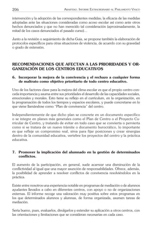 206 ARARTEKO. INFORME EXTRAORDINARIO AL PARLAMENTO VASCO
intervención y la adopción de las correspondientes medidas; la eﬁcacia de las medidas
adoptadas ante las situaciones consideradas como acoso escolar así como ante otros
hechos denunciados y que no han merecido tal consideración (aproximadamente, la
mitad de los casos denunciados el pasado curso)…
Junto a la revisión o seguimiento de dicha Guía, se propone también la elaboración de
protocolos especíﬁcos para otras situaciones de violencia, de acuerdo con su gravedad
o grado de extensión.
RECOMENDACIONES QUE AFECTAN A LAS PRIORIDADES Y OR-
GANIZACIÓN DE LOS CENTROS EDUCATIVOS
6. Incorporar la mejora de la convivencia y el rechazo a cualquier forma
de maltrato como objetivo prioritario de todo centro educativo.
Uno de los factores clave para la mejora del clima escolar es que el propio centro con-
ceda importancia y asuma entre sus prioridades el desarrollo de las capacidades sociales,
emocionales y morales. Esto tiene su reﬂejo en el currículum, en la organización, en
la programación de todos los tiempos y espacios escolares, y puede concretarse en lo
que viene llamándose como “Plan de convivencia” del centro.
Independientemente de que dicho plan se concrete en un documento específico
o se integre en planes más generales como el Plan de Centro o el Proyecto Cu-
rricular de Centro, y tratando de evitar en todo caso que se convierta o pervierta
como si se tratara de un nuevo trámite o documento burocrático, lo importante
es que refleje un compromiso real, sirva para fijar posiciones y crear sinergias
dentro de la comunidad educativa, vertebre los proyectos del centro y la práctica
educativa.
7. Promover la implicación del alumnado en la gestión de determinados
conﬂictos.
El aumento de la participación, en general, suele acarrear una disminución de la
conﬂictividad al igual que una mayor asunción de responsabilidades. Ofrece, además,
la posibilidad de aprender a resolver conﬂictos de convivencia resolviéndolos en la
práctica.
Existe entre nosotros una experiencia notable en programas de mediación o de alumnos
ayudantes llevados a cabo en diferentes centros, con apoyo o no de organizaciones
externas. El informe recoge una valoración muy positiva sobre estos programas en
los que determinados alumnos y alumnas, de forma organizada, asumen tareas de
mediación.
Sería bueno, pues, evaluarlos, divulgarlos y extender su aplicación a otros centros, con
las orientaciones y limitaciones que se consideran necesarias en cada caso.
 