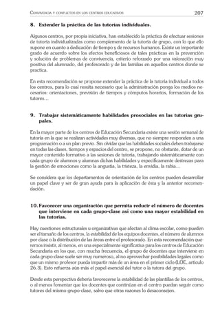 207CONVIVENCIA Y CONFLICTOS EN LOS CENTROS EDUCATIVOS
8. Extender la práctica de las tutorías individuales.
Algunos centros, por propia iniciativa, han establecido la práctica de efectuar sesiones
de tutoría individualizadas como complemento de la tutoría de grupo, con lo que ello
supone en cuanto a dedicación de tiempo y de recursos humanos. Existe un importante
grado de acuerdo sobre los efectos beneﬁciosos de tales prácticas en la prevención
y solución de problemas de convivencia, criterio reforzado por una valoración muy
positiva del alumnado, del profesorado y de las familias en aquellos centros donde se
practica.
En esta recomendación se propone extender la práctica de la tutoría individual a todos
los centros, para lo cual resulta necesario que la administración ponga los medios ne-
cesarios: orientaciones, previsión de tiempos y cómputos horarios, formación de los
tutores…
9. Trabajar sistemáticamente habilidades prosociales en las tutorías gru-
pales.
En la mayor parte de los centros de Educación Secundaria existe una sesión semanal de
tutoría en la que se realizan actividades muy diversas, que no siempre responden a una
programación o a un plan previo. Sin olvidar que las habilidades sociales deben trabajarse
en todas las clases, tiempos y espacios del centro, se propone, no obstante, dotar de un
mayor contenido formativo a las sesiones de tutoría, trabajando sistemáticamente con
cada grupo de alumnos y alumnas dichas habilidades y especíﬁcamente destrezas para
la gestión de emociones como la angustia, la tristeza, la envidia, la rabia…
Se considera que los departamentos de orientación de los centros pueden desarrollar
un papel clave y ser de gran ayuda para la aplicación de ésta y la anterior recomen-
dación.
10.Favorecer una organización que permita reducir el número de docentes
que interviene en cada grupo-clase así como una mayor estabilidad en
las tutorías.
Hay cuestiones estructurales u organizativas que afectan al clima escolar, como pueden
ser el tamaño de los centros, la estabilidad de los equipos docentes, el número de alumnos
por clase o la distribución de las áreas entre el profesorado. En esta recomendación que-
remos insistir, al menos, en una especialmente signiﬁcativa para los centros de Educación
Secundaria en los que, con mucha frecuencia, el grupo de docentes que interviene en
cada grupo-clase suele ser muy numeroso, al no aprovechar posibilidades legales como
que un mismo profesor pueda impartir más de un área en el primer ciclo (LOE, artículo
26.3). Esto refuerza aún más el papel esencial del tutor o la tutora del grupo.
Desde esta perspectiva debería favorecerse la estabilidad de las plantillas de los centros,
o al menos fomentar que los docentes que continúan en el centro puedan seguir como
tutores del mismo grupo-clase, salvo que otras razones lo desaconsejen.
 
