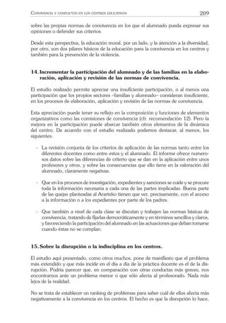 209CONVIVENCIA Y CONFLICTOS EN LOS CENTROS EDUCATIVOS
sobre las propias normas de convivencia en los que el alumnado pueda expresar sus
opiniones o defender sus criterios.
Desde esta perspectiva, la educación moral, por un lado, y la atención a la diversidad,
por otro, son dos pilares básicos de la educación para la convivencia en los centros y
también para la prevención de la violencia.
14.Incrementar la participación del alumnado y de las familias en la elabo-
ración, aplicación y revisión de las normas de convivencia.
El estudio realizado permite apreciar una insuﬁciente participación, o al menos una
participación que los propios sectores –familias y alumnado– consideran insuﬁciente,
en los procesos de elaboración, aplicación y revisión de las normas de convivencia.
Esta apreciación puede tener su reﬂejo en la composición y funciones de elementos
organizativos como las comisiones de convivencia (cfr. recomendación 12). Pero la
mejora en la participación puede abarcar también otros elementos de la dinámica
del centro. De acuerdo con el estudio realizado podemos destacar, al menos, los
siguientes:
- La revisión conjunta de los criterios de aplicación de las normas tanto entre los
diferentes docentes como entre estos y el alumnado. El informe ofrece numero-
sos datos sobre las diferencias de criterio que se dan en la aplicación entre unos
profesores y otros, y sobre las consecuencias que ello tiene en la valoración del
alumnado, claramente negativas.
- Que en los procesos de investigación, expedientes y sanciones se cuide y se procure
toda la información necesaria a cada una de las partes implicadas. Buena parte
de las quejas planteadas al Ararteko tienen que ver, precisamente, con el acceso
a la información o a los expedientes por parte de los padres.
- Que también a nivel de cada clase se discutan y trabajen las normas básicas de
convivencia, tratando de ﬁjarlas democráticamente y en términos sencillos y claros,
y favoreciendo la participación del alumnado en las actuaciones que deban tomarse
cuando éstas no se cumplan.
15.Sobre la disrupción o la indisciplina en los centros.
El estudio aquí presentado, como otros muchos, pone de maniﬁesto que el problema
más extendido y que más incide en el día a día de la práctica docente es el de la dis-
rupción. Podría parecer que, en comparación con otras conductas más graves, nos
encontramos ante un problema menor o que sólo afecta al profesorado. Nada más
lejos de la realidad.
No se trata de establecer un ranking de problemas para saber cuál de ellos afecta más
negativamente a la convivencia en los centros. El hecho es que la disrupción lo hace,
 