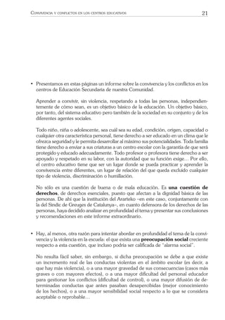 21CONVIVENCIA Y CONFLICTOS EN LOS CENTROS EDUCATIVOS
• Presentamos en estas páginas un informe sobre la convivencia y los conﬂictos en los
centros de Educación Secundaria de nuestra Comunidad.
Aprender a convivir, sin violencia, respetando a todas las personas, independien-
temente de cómo sean, es un objetivo básico de la educación. Un objetivo básico,
por tanto, del sistema educativo pero también de la sociedad en su conjunto y de los
diferentes agentes sociales.
Todo niño, niña o adolescente, sea cuál sea su edad, condición, origen, capacidad o
cualquier otra característica personal, tiene derecho a ser educado en un clima que le
ofrezca seguridad y le permita desarrollar al máximo sus potencialidades. Toda familia
tiene derecho a enviar a sus criaturas a un centro escolar con la garantía de que será
protegido y educado adecuadamente. Todo profesor o profesora tiene derecho a ser
apoyado y respetado en su labor, con la autoridad que su función exige… Por ello,
el centro educativo tiene que ser un lugar donde se pueda practicar y aprender la
convivencia entre diferentes, un lugar de relación del que queda excluido cualquier
tipo de violencia, discriminación o humillación.
No sólo es una cuestión de buena o de mala educación. Es una cuestión de
derechos, de derechos esenciales, puesto que afectan a la dignidad básica de las
personas. De ahí que la institución del Ararteko –en este caso, conjuntamente con
la del Sindic de Greuges de Catalunya–, en cuanto defensora de los derechos de las
personas, haya decidido analizar en profundidad el tema y presentar sus conclusiones
y recomendaciones en este informe extraordinario.
• Hay, al menos, otra razón para intentar abordar en profundidad el tema de la convi-
vencia y la violencia en la escuela: el que exista una preocupación social creciente
respecto a esta cuestión, que incluso podría ser caliﬁcada de “alarma social”.
No resulta fácil saber, sin embargo, si dicha preocupación se debe a que existe
un incremento real de las conductas violentas en el ámbito escolar (es decir, a
que hay más violencia), o a una mayor gravedad de sus consecuencias (casos más
graves o con mayores efectos), o a una mayor diﬁcultad del personal educador
para gestionar los conﬂictos (diﬁcultad de control), o una mayor difusión de de-
terminadas conductas que antes pasaban desapercibidas (mejor conocimiento
de los hechos), o a una mayor sensibilidad social respecto a lo que se considera
aceptable o reprobable…
 