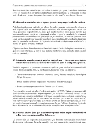 211CONVIVENCIA Y CONFLICTOS EN LOS CENTROS EDUCATIVOS
Respeto mutuo y rechazo absoluto a la violencia constituyen, pues, dos valores esenciales
sobre los cuales deben ser concienciados todos los integrantes de la comunidad escolar,
tanto desde una perspectiva preventiva como de intervención ante los problemas.
18.Garantizar en todo caso el apoyo, protección y seguridad a la víctima.
Ante las situaciones de maltrato por abuso de poder, una vez conocidas, lo primero y
más urgente debe ser mostrar el apoyo inmediato a la persona agredida, hablar con
ella y garantizar su protección. Es decir que, desde el primer paso, pueda percibir que
hay un adulto responsable en quien puede conﬁar porque le escuchará, le protegerá
y le mantendrá informada de los pasos que vayan dándose. La relación personal debe
servir también para frenar cualquier intento de autoculpabilización, mediante el rechazo
total de las conductas de acoso, independientemente de cualquiera que sea la razón o
excusa en que se pretenda justiﬁcar.
Objetivos similares deben buscarse en la relación con la familia de la persona maltratada,
que debe ser informada y con la cual deberá mantenerse una estrecha colaboración
en todo momento.
19.Intervenir inmediatamente con los acosadores o las acosadoras trans-
mitiéndoles un mensaje nítido de tolerancia cero a cualquier agresión.
También respecto a la persona o personas acosadoras y sus familias la intervención del
centro debe ser rápida, ﬁrme y clariﬁcadora, buscando entre sus objetivos:
- Transmitir un mensaje nítido de tolerancia cero y de cese inmediato de cualquier
forma de acoso.
- Evitar posibles efectos negativos o reacciones de defensa grupal.
- Promover la cooperación de las familias con el centro.
Como se advierte en la introducción de la Instrucción 10/2005, “Sobre el tratamiento del
acoso escolar desde el sistema de justicia juvenil”, de la Fiscalía General del Estado: “Si los
intimidadores no reciben rápidas y enérgicas valoraciones negativas a su conducta,
y respuestas ﬁrmes de que no van a resultar impunes, y/o si son “recompensados”
con cierto nivel de popularidad y sumisión entre los demás compañeros, el com-
portamiento agresivo puede convertirse en una forma habitual de actuar, haciendo
de la dominación un estilo normalizado en sus relaciones interpersonales”.
20.Facilitar cauces para que el alumnado pueda hacer llegar su información
a los tutores o responsables del centro.
De acuerdo con las respuestas al cuestionario y lo debatido en los grupos de discusión
de alumnos y alumnas, llama la atención que son plenamente conscientes de que,
 