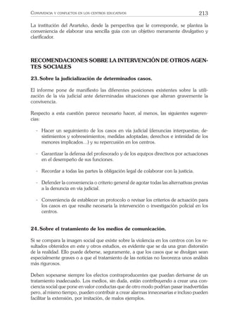 213CONVIVENCIA Y CONFLICTOS EN LOS CENTROS EDUCATIVOS
La institución del Ararteko, desde la perspectiva que le corresponde, se plantea la
conveniencia de elaborar una sencilla guía con un objetivo meramente divulgativo y
clariﬁcador.
RECOMENDACIONES SOBRE LA INTERVENCIÓN DE OTROS AGEN-
TES SOCIALES
23.Sobre la judicialización de determinados casos.
El informe pone de maniﬁesto las diferentes posiciones existentes sobre la utili-
zación de la vía judicial ante determinadas situaciones que alteran gravemente la
convivencia.
Respecto a esta cuestión parece necesario hacer, al menos, las siguientes sugeren-
cias:
- Hacer un seguimiento de los casos en vía judicial (denuncias interpuestas; de-
sistimientos y sobreseimientos; medidas adoptadas; derechos e intimidad de los
menores implicados…) y su repercusión en los centros.
- Garantizar la defensa del profesorado y de los equipos directivos por actuaciones
en el desempeño de sus funciones.
- Recordar a todas las partes la obligación legal de colaborar con la justicia.
- Defender la conveniencia o criterio general de agotar todas las alternativas previas
a la denuncia en vía judicial.
- Conveniencia de establecer un protocolo o revisar los criterios de actuación para
los casos en que resulte necesaria la intervención o investigación policial en los
centros.
24.Sobre el tratamiento de los medios de comunicación.
Si se compara la imagen social que existe sobre la violencia en los centros con los re-
sultados obtenidos en este y otros estudios, es evidente que se da una gran distorsión
de la realidad. Ello puede deberse, seguramente, a que los casos que se divulgan sean
especialmente graves o a que el tratamiento de las noticias no favorezca unos análisis
más rigurosos.
Deben sopesarse siempre los efectos contraproducentes que puedan derivarse de un
tratamiento inadecuado. Los medios, sin duda, están contribuyendo a crear una con-
ciencia social que pone en valor conductas que de otro modo podrían pasar inadvertidas
pero, al mismo tiempo, pueden contribuir a crear alarmas innecesarias e incluso pueden
facilitar la extensión, por imitación, de malos ejemplos.
 