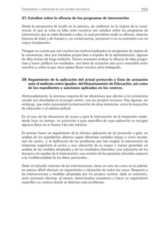 215CONVIVENCIA Y CONFLICTOS EN LOS CENTROS EDUCATIVOS
27.Estudios sobre la eﬁcacia de los programas de intervención.
Desde la perspectiva de incidir en la práctica, de colaborar en la mejora de la convi-
vencia, lo que se echa en falta entre nosotros son estudios sobre los programas de
intervención que se estén llevando a cabo, lo cual permitiría medir su eﬁcacia, detectar
factores de éxito y de fracaso y, en consecuencia, promover o no su extensión con un
mayor fundamento.
Téngase en cuenta que son muchos los centros implicados en programas de mejora de
la convivencia, bien por iniciativa propia bien a impulso de la administración, algunos
de ellos incluso de larga tradición. Parece necesario evaluar la eﬁcacia de tales progra-
mas y hacer públicos los resultados, una línea de actuación aún poco extendida entre
nosotros y sobre la que otros países llevan muchos años trabajando.
28.Seguimiento de la aplicación del actual protocolo o Guía de actuación
ante el maltrato entre iguales, del Departamento de Educación, así como
de los expedientes y sanciones aplicadas en los centros.
Afortunadamente, la inmensa mayoría de las situaciones que afectan a la convivencia
escolar son abordadas en el propio centro, con sus propios recursos. Hay algunas, sin
embargo, que están suponiendo la intervención de otras instancias, como la inspección
de educación o el sistema judicial.
En el caso de las situaciones de acoso y para la intervención de la inspección existe,
desde hace un tiempo, un protocolo o guía especíﬁca de cuya aplicación se recogen
algunos datos en el Anexo I de este informe.
Es preciso hacer un seguimiento de la efectiva aplicación de tal protocolo o guía: un
análisis de los expedientes abiertos según diferentes variables (etapa o curso escolar,
tipo de centro...); la tipiﬁcación de los problemas que han exigido la intervención de
instancias superiores al centro y una valoración de su mayor o menor gravedad; un
análisis de las medidas adoptadas y de los resultados obtenidos; una valoración de los
tiempos o la rapidez de la intervención; una revisión de las garantías ofrecidas respecto
a la conﬁdencialidad de los datos personales…
Dado el reducido volumen de las intervenciones, tanto en esta vía como en la judicial,
no parece difícil efectuar un seguimiento y valoración de todos los casos. Respecto a
las intervenciones y medidas adoptadas por los propios centros, dada su extensión,
sería necesario efectuar, al menos, determinados muestreos o hacer un seguimiento
especíﬁco en centros donde se detecten más problemas.
 