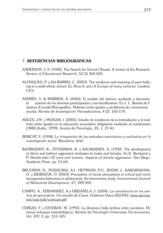 219CONVIVENCIA Y CONFLICTOS EN LOS CENTROS EDUCATIVOS
7. REFERENCIAS BIBLIOGRÁFICAS
ANDERSON, C.S. (1982). The Search for School Climate: A review of the Research.
Review of Educational Research, 52 (3) 368-420.
ALONQUEO, P. y Del BARRIO, C. (2003). The incidence and meaning of peer bully-
ing in a multi-ethnic school. En: Ross A. (ed.) A Europe of many cultures. Londres:
CiCe.
ANDRÉS, S. & BARRIOS, A. (2006). El modelo del alumno ayudante a discusión:
la opinión de los alumnos participantes y sus beneﬁciarios. En J. L. Benítez & F.
Justicia (Coords) Monográﬁco: Maltrato entre iguales y problemas de convivencia
escolar. Revista de Investigación Psicoeducativa, 4 (2), 160-174.
AVILÉS, J.M. y MONJAS, I. (2005). Estudio de incidencia de la intimidación y el mal-
trato entre iguales en la educación secundaria obligatoria mediante el cuestionario
CIMEI (Avilés, 1999). Anales de Psicología, 25, 1, 27-41.
BERICAT, E. (1998). La integración de los métodos cuantitativo y cualitativo en la
investigación social. Barcelona: Ariel.
BJORKQVIST, K., ÖSTERMAN, K. y KAUKIAINEN, A. (1992). The development
of direct and indirect aggressive strategies in males and females. En K. Bjorkqvist y
P. Nimelä (eds.) Of mice and women. Aspects of female aggression. San Diego:
Academic Press, pp. 51-64.
BRUGMAN, D., PODOLSKIJ, A.I., HEYMANS, P.G., BOOM, J., KARABANOVA,
O. y IDOBAEVA, O. (2003). Perception of moral atmosphere in school and norm
transgressive behaviour in adolescents: An intervention study. International Journal
of Behavioral Development, 27, 289-300.
CAMPO, A., FERNANDEZ, A y GRISAÑELA, J. (2004). La convivencia en los cen-
tros de secundaria. Un estudio de Casos. Gobierno Vasco-ISEI-IVEI. www.isei-ivei.
net/cast/pub/convcast.pdf
CEREZO, F. y ESTEBAN, M. (1992). La dinámica bully-víctima entre escolares. Di-
versos enfoques metodológicos. Revista de Psicología Universitas Tarraconensis,
Vol. XIV, 2, pp. 131-145.
 