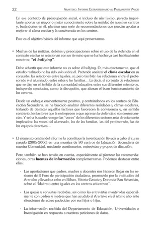 22 ARARTEKO. INFORME EXTRAORDINARIO AL PARLAMENTO VASCO
En ese contexto de preocupación social, e incluso de alarmismo, parecía impor-
tante aportar un mayor o mejor conocimiento sobre la realidad de nuestros centros
y, basándonos en él, plantear una serie de recomendaciones que puedan ayudar a
mejorar el clima escolar y la convivencia en los centros.
Este es el objetivo básico del informe que aquí presentamos.
• Muchas de las noticias, debates y preocupaciones sobre el uso de la violencia en el
contexto escolar se relacionan con un término que se ha hecho ya casi habitual entre
nosotros: “el bullying”.
Debo advertir que este informe no es sobre el bullying. O, más exactamente, que el
estudio realizado no ha sido sólo sobre él. Pretende analizar el clima escolar en su
conjunto: las relaciones entre iguales, sí; pero también las relaciones entre el profe-
sorado y el alumnado, entre estos y las familias… Es decir, el conjunto de relaciones
que se dan en el ámbito de la comunidad educativa entre sus diferentes miembros,
incluyendo conductas, como la disrupción, que alteran el buen funcionamiento de
los centros.
Desde un enfoque eminentemente positivo, y centrándonos en los centros de Edu-
cación Secundaria, se ha buscado analizar diferentes realidades y climas escolares,
tratando de destacar aquellos factores que favorecen la convivencia y, en sentido
contrario, los factores que la entorpecen o que agravan la violencia o sus consecuen-
cias. Y se ha buscado recoger las “voces” de los diferentes sectores más directamente
implicados: las voces del alumnado, las de las familias, las del profesorado, las de
los equipos directivos…
• El elemento central del informe lo constituye la investigación llevada a cabo el curso
pasado (2005-2006) en una muestra de 80 centros de Educación Secundaria de
nuestra Comunidad, mediante cuestionarios, entrevistas y grupos de discusión.
Pero también se han tenido en cuenta, especialmente al plantear las recomenda-
ciones, otras fuentes de información complementarias. Podemos destacar entre
ellas:
- Las aportaciones que padres, madres y docentes nos hicieron llegar en las se-
siones del II Foro de participación ciudadana, promovido por la institución del
Ararteko y llevado a cabo en Bilbao, Vitoria-Gasteiz y Donostia-San Sebastián,
sobre el “Maltrato entre iguales en los centros educativos”.
- Las quejas y consultas recibidas, así como las entrevistas mantenidas especial-
mente con padres y madres que han acudido al Ararteko en el último año ante
situaciones de acoso padecidas por sus hijos o hijas.
- La información recibida del Departamento de Educación, Universidades e
Investigación en respuesta a nuestras peticiones de datos.
 
