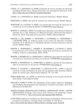 223CONVIVENCIA Y CONFLICTOS EN LOS CENTROS EDUCATIVOS
LUKAS, J.F. y SANTIAGO, K. (2004). Evaluación de centros escolares de educación
secundaria del País Vasco. Revista Electrónica de Investigación Educativa, 6 (2).
http://redie.uabc/mx/vol6no2/contenido-lukas.html
LUKAS, J.F. y SANTIAGO, K. (2005). Evaluación Educativa. Madrid: Alianza.
MARCHESI, A. (2004). Qué será de nosotros los malos alumnos. Madrid: Alianza.
MARCHESI, A y LUCENA, R. (2002). Los valores del alumnado de educación se-
cundaria de la comunidad de Madrid. FUHEM/IDEA www.fuhem.es
MARTÍN, E. y MAURI, I. (2001). Las instituciones educativas como fuente de inﬂuencia
educativa. En C. Coll, J Palacios y A. Marchesi (Coords.): Desarrollo Psicológico y
educación. Vol.II: Psicología de la educación. Madrid: Alianza Editorial.
MARTÍN, E.; DEL BARRIO, C.; MONTERO, I.; GUTIÉRREZ, H., FERNÁNDEZ, I.
y OCHAITA( 2003). La violencia escolar en los centros de educación secundaria
españoles. En A. Marchesi y C. Hernández Gil (eds.): Cambio educativo y fracaso
escolar. Madrid: Alianza.
MARTÍN, E., FERNÁNDEZ, I., ANDRÉS, S., Del BARRIO,C. y ECHEITA, G. (2003).
La intervención en los centros escolares: mejora de la convivencia y prevención de
conﬂictos. Infancia y Aprendizaje, 26(1), 79-95.
MARTÍN, E, RODRÍGUEZ, V. y MARCHESI, A. (2003) Encuesta sobre las relaciones de
convivencia en los centros escolares y en la familia. FUHEM/IDEA www.fuhem.es
MARTÍN, E, RODRÍGUEZ, V. y MARCHESI, A. (2005) La opinión de los profesores
sobre la convivencia en los centros. FUHEM/IDEA www.fuhem.es
MATSUI, T., TSUZUKI, T., KAKUYAMA, T. y ONGLATCO, M.L. (1996). Long-term
outcomes of early victimization by peers among japanese male university students:
model of a vicious cycle. Psychological Reports, 79, 711-720.
MORA-MERCHAN, J.A. (2000). El fenómeno bullying en las escuelas de Sevilla.
Tesis inédita. Universidad de Sevilla.
NAYLOR P, COWIE H. (1999). The effectiveness of peer support systems in challenging
school bullying: the perspectives and experiences of teachers and pupils. Journal of
Adolescence,22:462-479.
NORTH CENTRAL REGIONAL EDUCATIONAL LABORATORY -NCREL- y METIRI
GROUP (2003). EnGauge. 21st century skills: literacy in the digital age. Consul-
tado el 25.04.06 en: http://www.ncrel.org/engauge/skills/skills.htm
OCDE (2002). Deﬁnition And Selection Of Competences (DeSeCo): theoretical and
conceptual foundations. Strategy Paper. Consultado el 1.05.06 en:
http://www.portal-stat.admin.ch/deseco/deseco_strategy_paper_ﬁnal.pdf
 